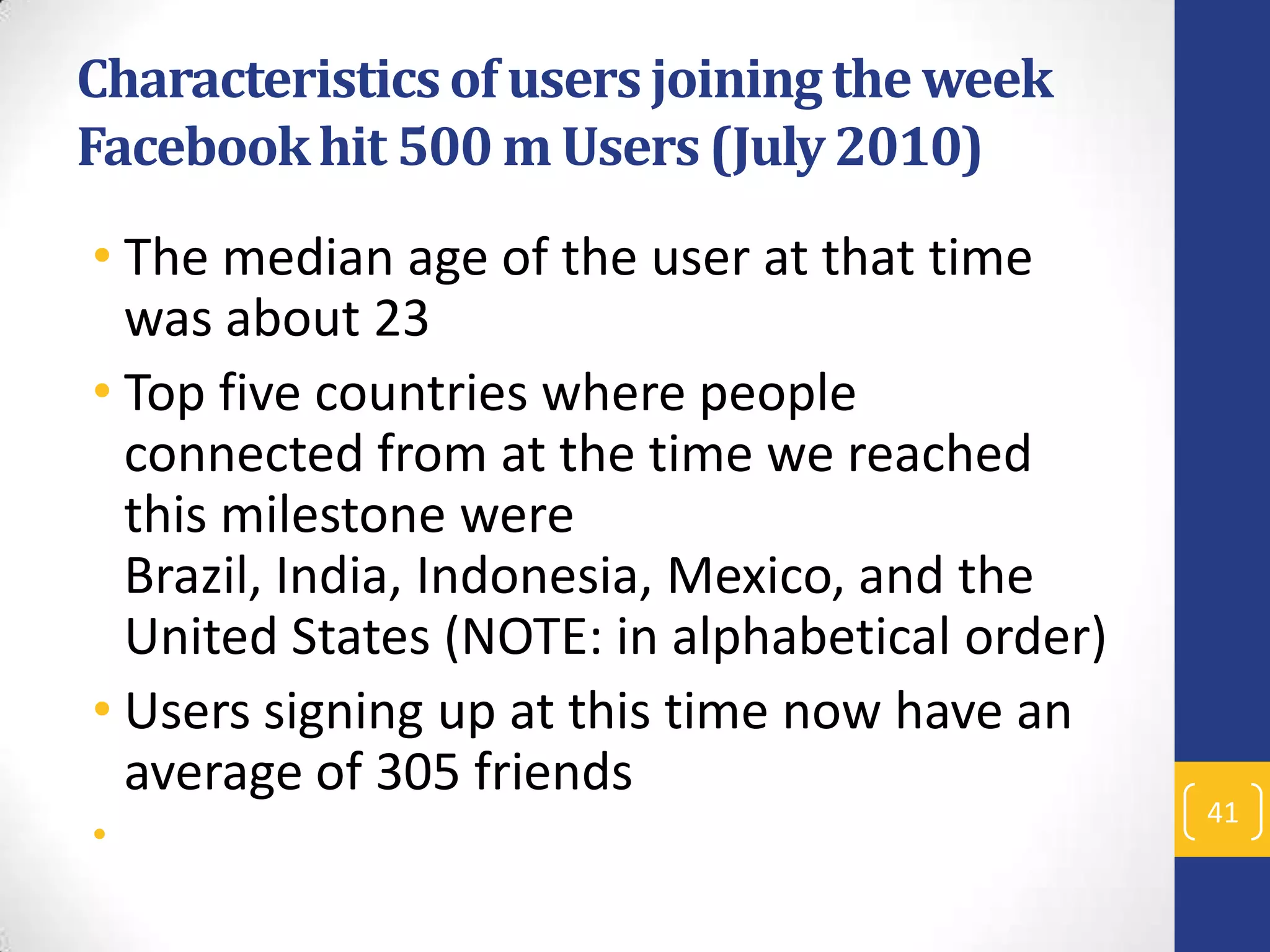 Characteristics of users joining the week
Facebook hit 500 m Users (July 2010)
• The median age of the user at that time
was about 23
• Top five countries where people
connected from at the time we reached
this milestone were
Brazil, India, Indonesia, Mexico, and the
United States (NOTE: in alphabetical order)
• Users signing up at this time now have an
average of 305 friends
•

41

 
