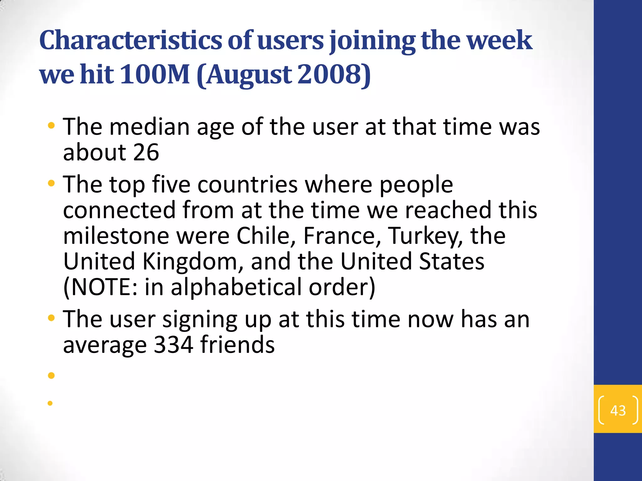 Characteristics of users joining the week
we hit 100M (August 2008)
• The median age of the user at that time was
about 26
• The top five countries where people
connected from at the time we reached this
milestone were Chile, France, Turkey, the
United Kingdom, and the United States
(NOTE: in alphabetical order)
• The user signing up at this time now has an
average 334 friends
•
•

43

 