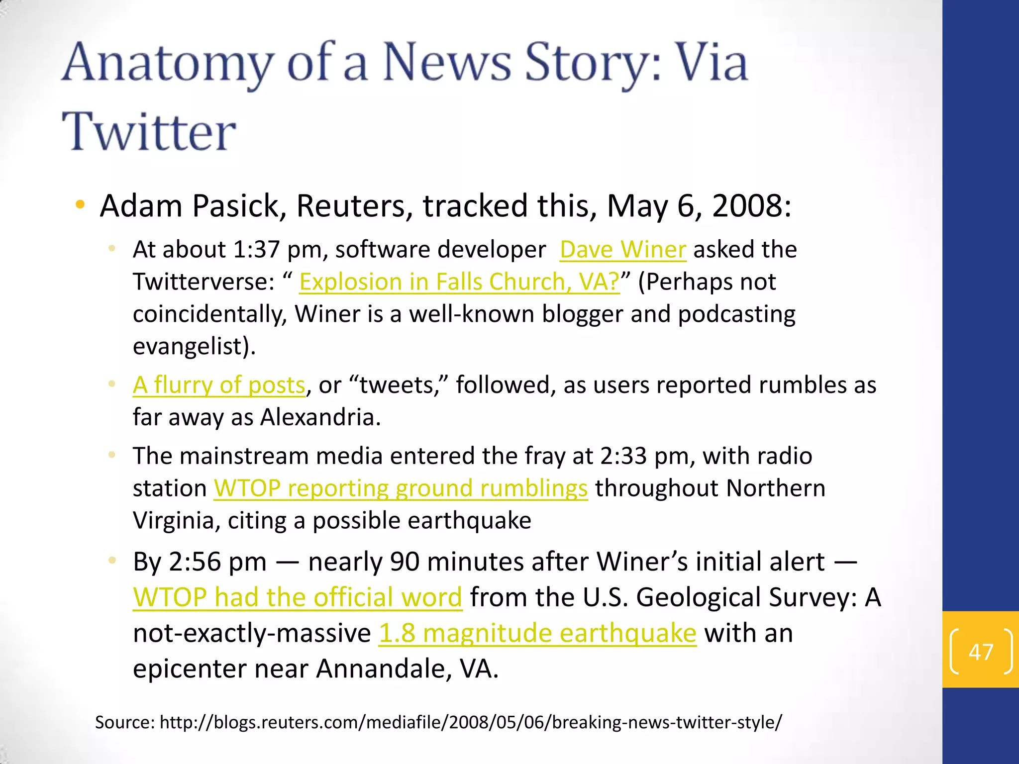 • Adam Pasick, Reuters, tracked this, May 6, 2008:
• At about 1:37 pm, software developer Dave Winer asked the
Twitterverse: “ Explosion in Falls Church, VA?” (Perhaps not
coincidentally, Winer is a well-known blogger and podcasting
evangelist).
• A flurry of posts, or “tweets,” followed, as users reported rumbles as
far away as Alexandria.
• The mainstream media entered the fray at 2:33 pm, with radio
station WTOP reporting ground rumblings throughout Northern
Virginia, citing a possible earthquake

• By 2:56 pm — nearly 90 minutes after Winer’s initial alert —
WTOP had the official word from the U.S. Geological Survey: A
not-exactly-massive 1.8 magnitude earthquake with an
epicenter near Annandale, VA.
Source: http://blogs.reuters.com/mediafile/2008/05/06/breaking-news-twitter-style/

47

 