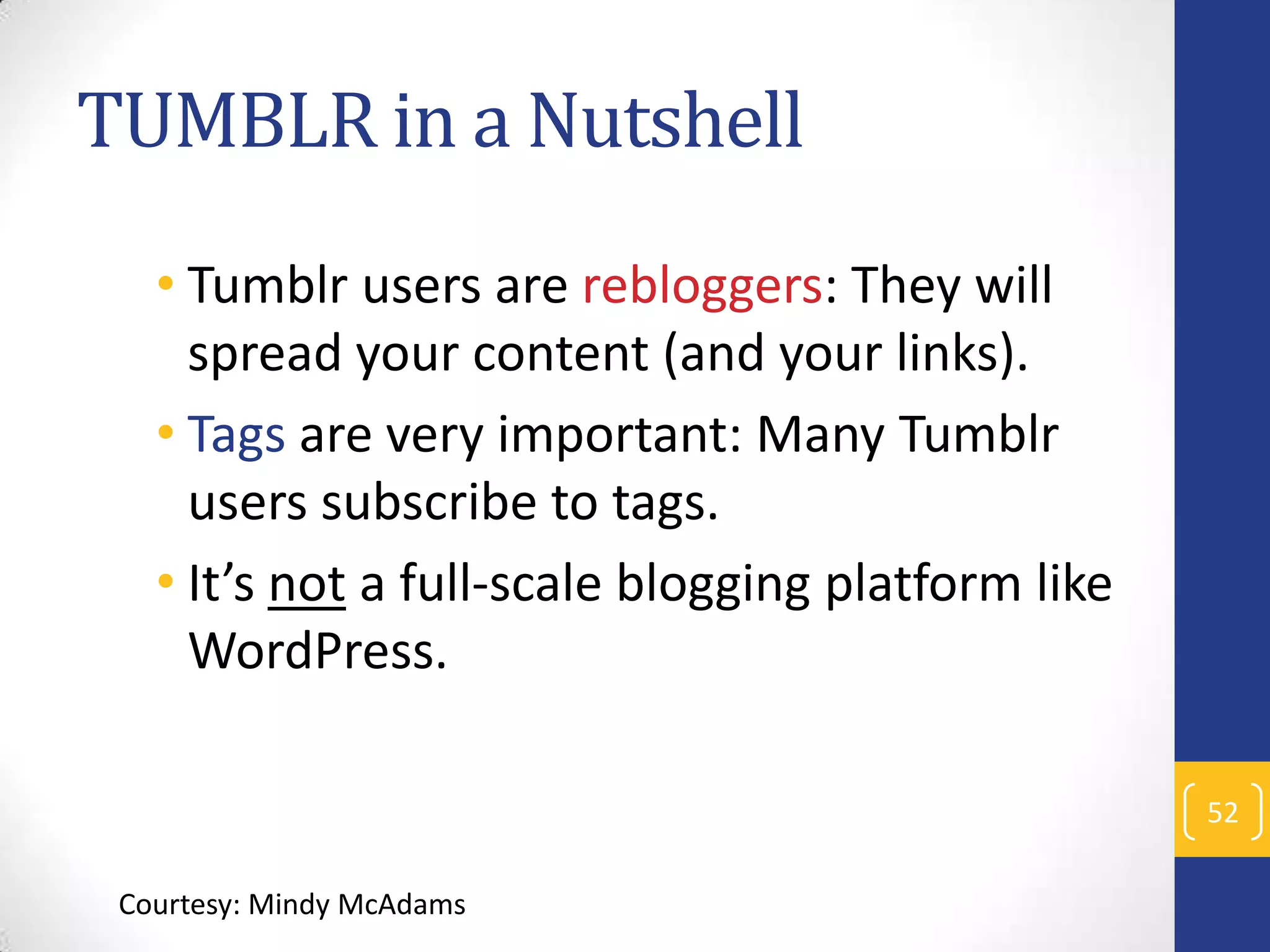 TUMBLR in a Nutshell
• Tumblr users are rebloggers: They will
spread your content (and your links).
• Tags are very important: Many Tumblr
users subscribe to tags.
• It’s not a full-scale blogging platform like
WordPress.
52
Courtesy: Mindy McAdams

 