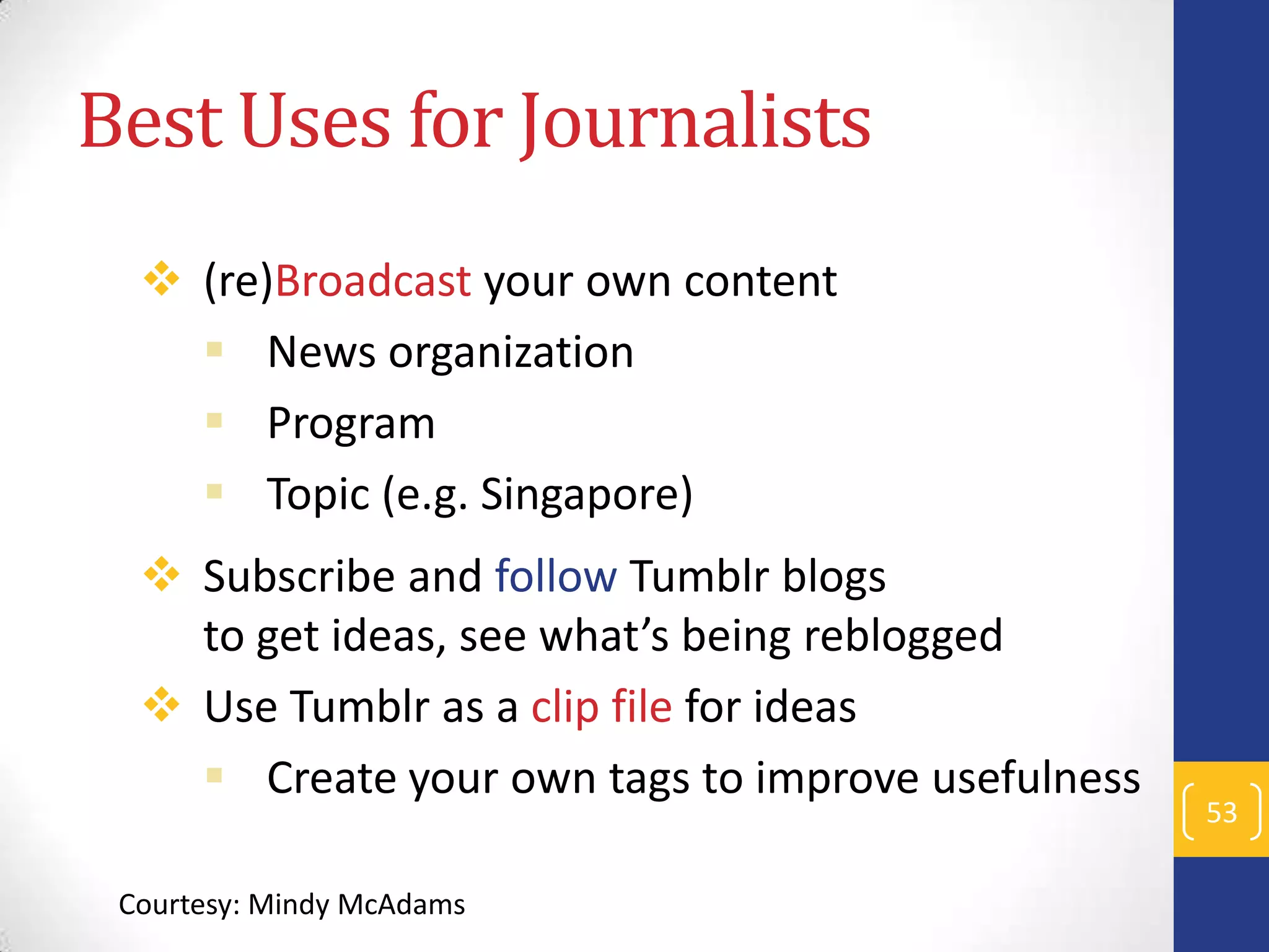 Best Uses for Journalists
 (re)Broadcast your own content
 News organization
 Program
 Topic (e.g. Singapore)

 Subscribe and follow Tumblr blogs
to get ideas, see what’s being reblogged
 Use Tumblr as a clip file for ideas
 Create your own tags to improve usefulness
Courtesy: Mindy McAdams

53

 