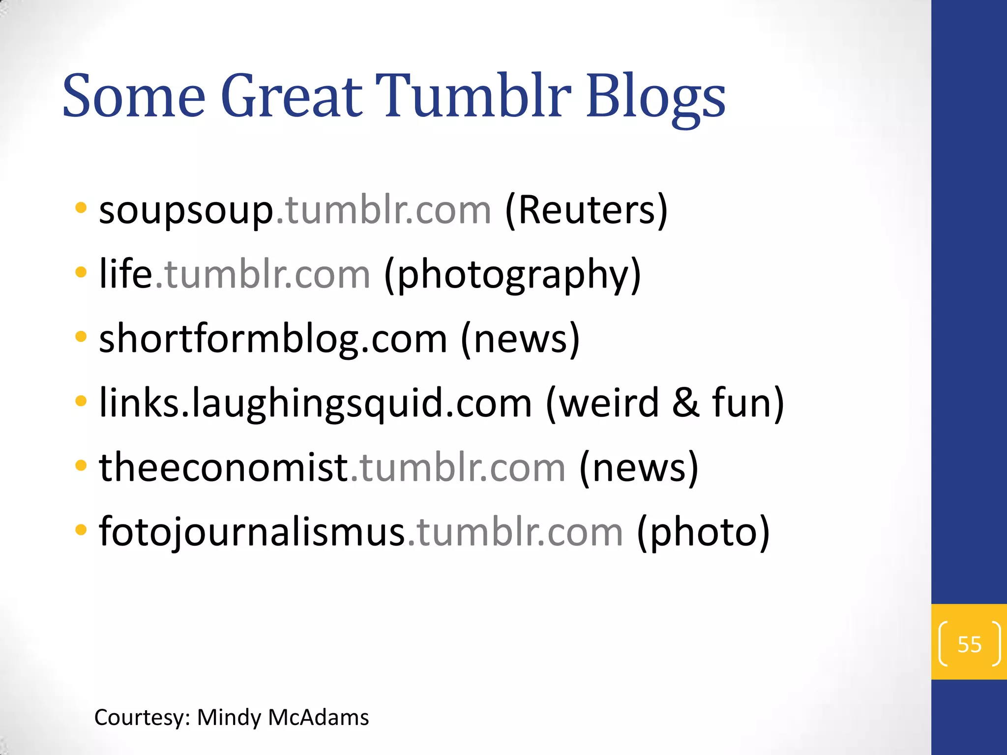 Some Great Tumblr Blogs
• soupsoup.tumblr.com (Reuters)
• life.tumblr.com (photography)
• shortformblog.com (news)
• links.laughingsquid.com (weird & fun)
• theeconomist.tumblr.com (news)
• fotojournalismus.tumblr.com (photo)
55
Courtesy: Mindy McAdams

 