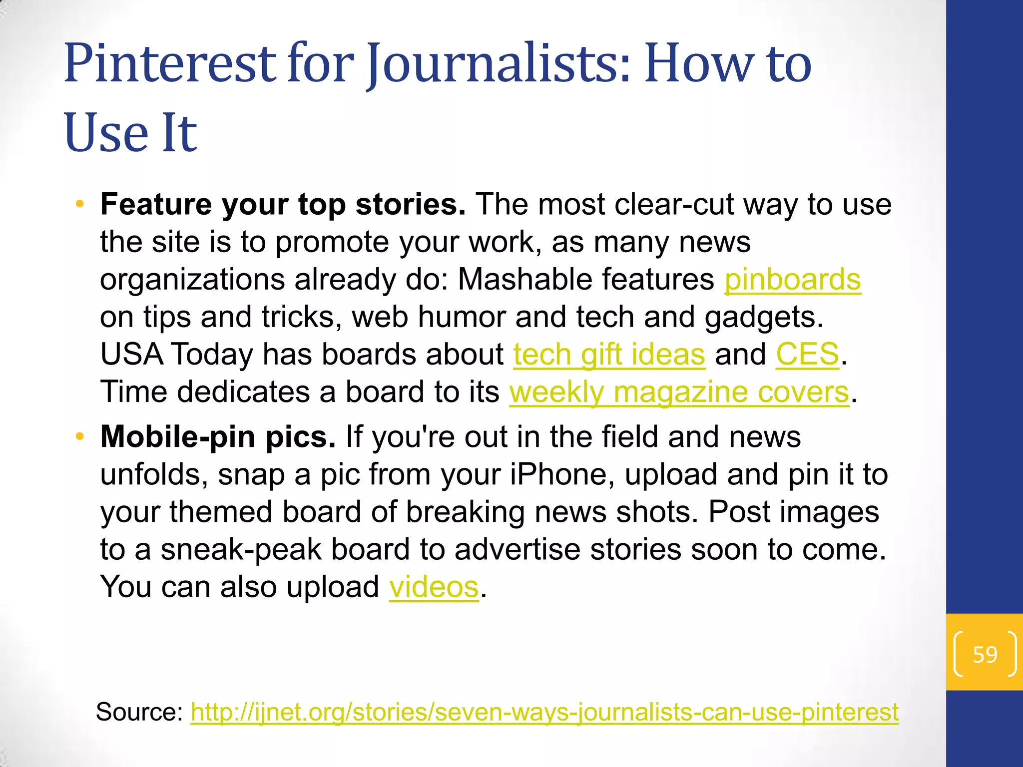 Pinterest for Journalists: How to
Use It
• Feature your top stories. The most clear-cut way to use
the site is to promote your work, as many news
organizations already do: Mashable features pinboards
on tips and tricks, web humor and tech and gadgets.
USA Today has boards about tech gift ideas and CES.
Time dedicates a board to its weekly magazine covers.
• Mobile-pin pics. If you're out in the field and news
unfolds, snap a pic from your iPhone, upload and pin it to
your themed board of breaking news shots. Post images
to a sneak-peak board to advertise stories soon to come.
You can also upload videos.
59
Source: http://ijnet.org/stories/seven-ways-journalists-can-use-pinterest

 