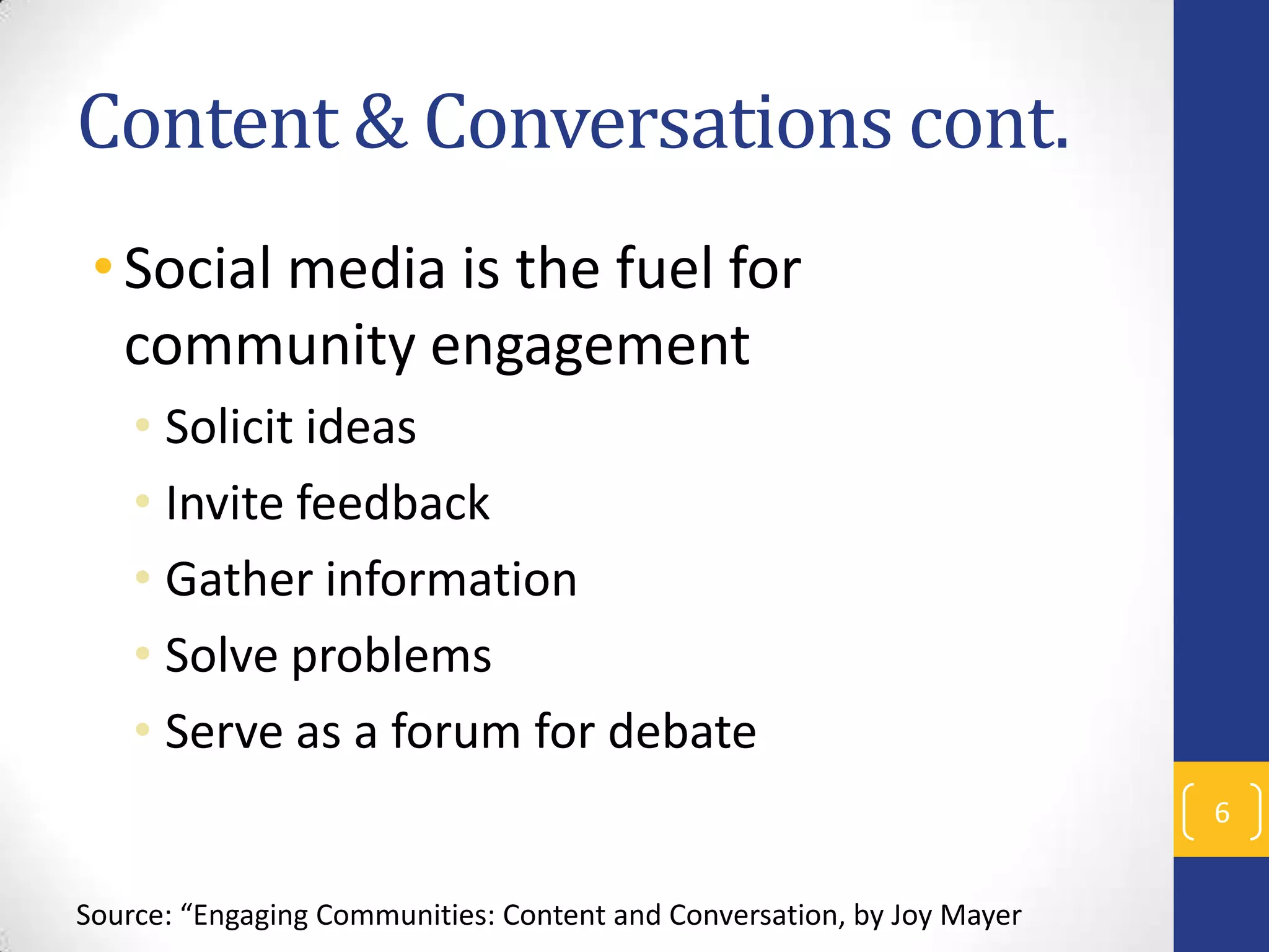 Content & Conversations cont.
• Social media is the fuel for
community engagement
• Solicit ideas
• Invite feedback
• Gather information
• Solve problems
• Serve as a forum for debate
6
Source: “Engaging Communities: Content and Conversation, by Joy Mayer

 
