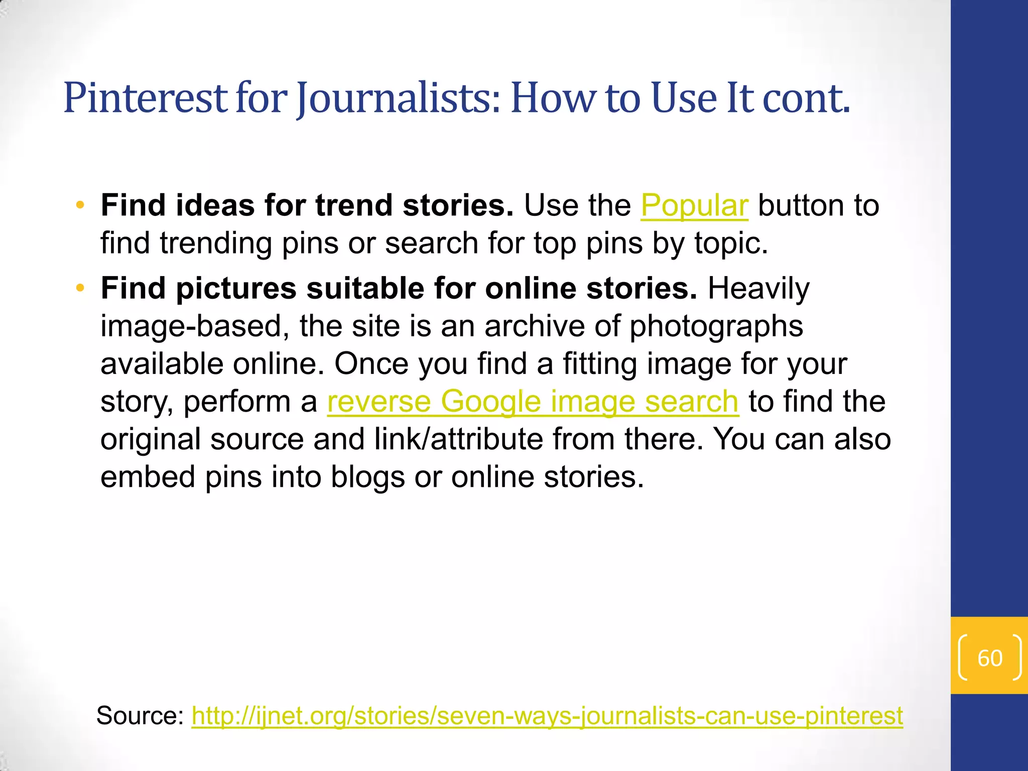 Pinterest for Journalists: How to Use It cont.
• Find ideas for trend stories. Use the Popular button to
find trending pins or search for top pins by topic.
• Find pictures suitable for online stories. Heavily
image-based, the site is an archive of photographs
available online. Once you find a fitting image for your
story, perform a reverse Google image search to find the
original source and link/attribute from there. You can also
embed pins into blogs or online stories.

60
Source: http://ijnet.org/stories/seven-ways-journalists-can-use-pinterest

 
