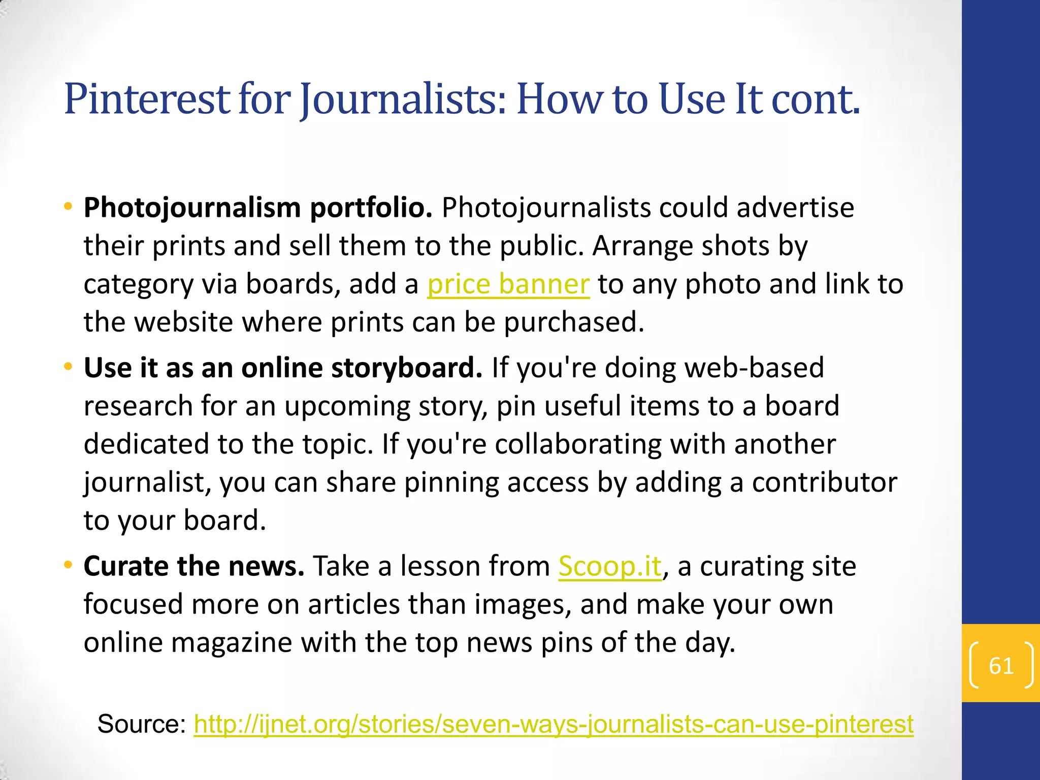 Pinterest for Journalists: How to Use It cont.
• Photojournalism portfolio. Photojournalists could advertise
their prints and sell them to the public. Arrange shots by
category via boards, add a price banner to any photo and link to
the website where prints can be purchased.
• Use it as an online storyboard. If you're doing web-based
research for an upcoming story, pin useful items to a board
dedicated to the topic. If you're collaborating with another
journalist, you can share pinning access by adding a contributor
to your board.
• Curate the news. Take a lesson from Scoop.it, a curating site
focused more on articles than images, and make your own
online magazine with the top news pins of the day.
Source: http://ijnet.org/stories/seven-ways-journalists-can-use-pinterest

61

 