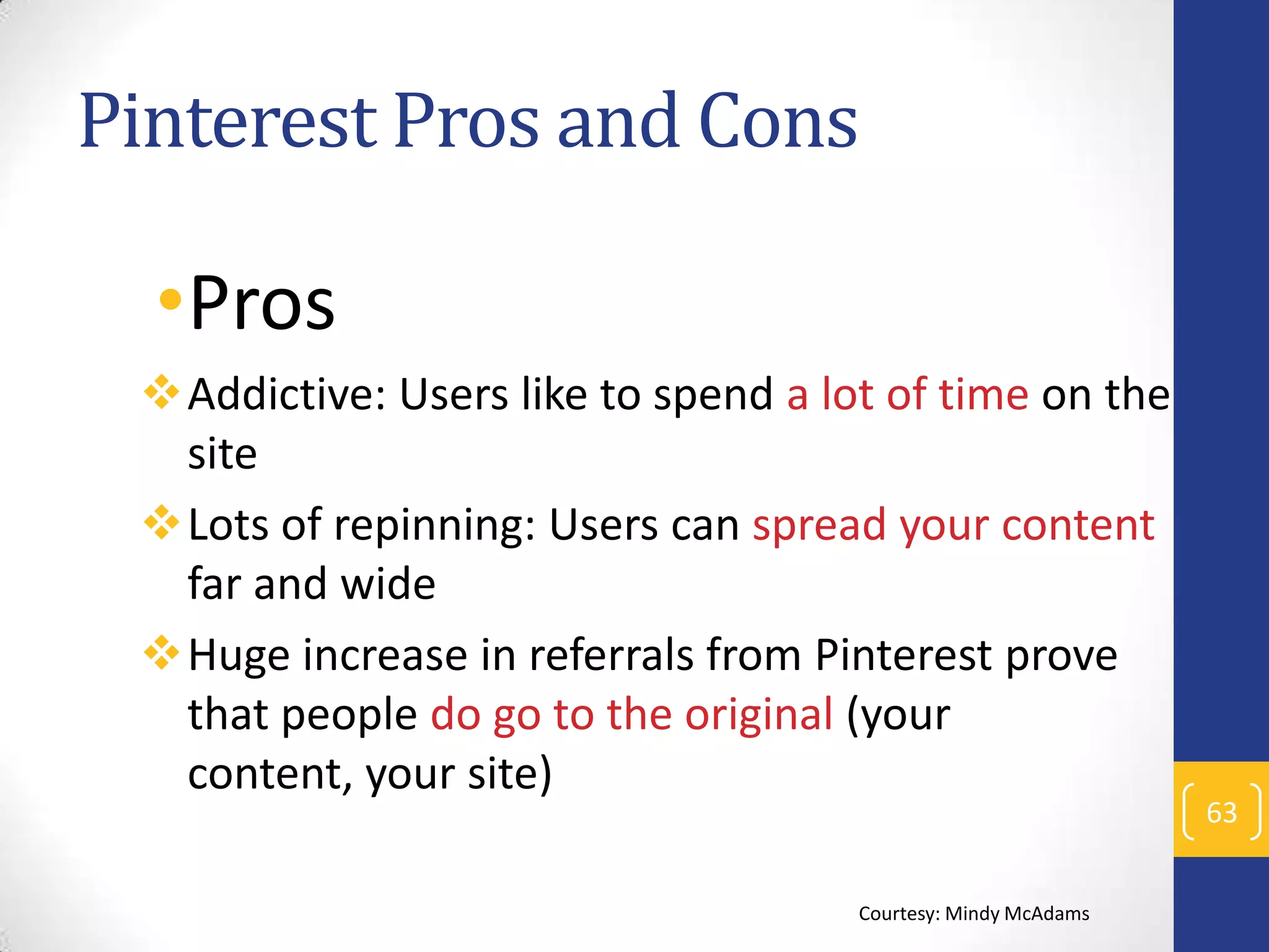 Pinterest Pros and Cons

•Pros
Addictive: Users like to spend a lot of time on the
site
Lots of repinning: Users can spread your content
far and wide
Huge increase in referrals from Pinterest prove
that people do go to the original (your
content, your site)
Courtesy: Mindy McAdams

63

 
