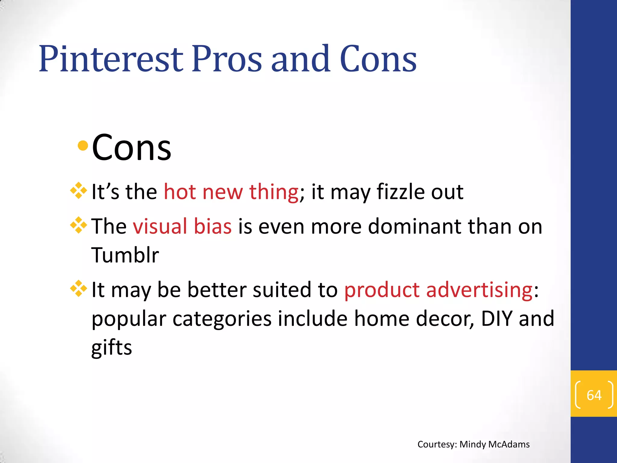 Pinterest Pros and Cons

•Cons
It’s the hot new thing; it may fizzle out
The visual bias is even more dominant than on
Tumblr
It may be better suited to product advertising:
popular categories include home decor, DIY and
gifts
64
Courtesy: Mindy McAdams

 