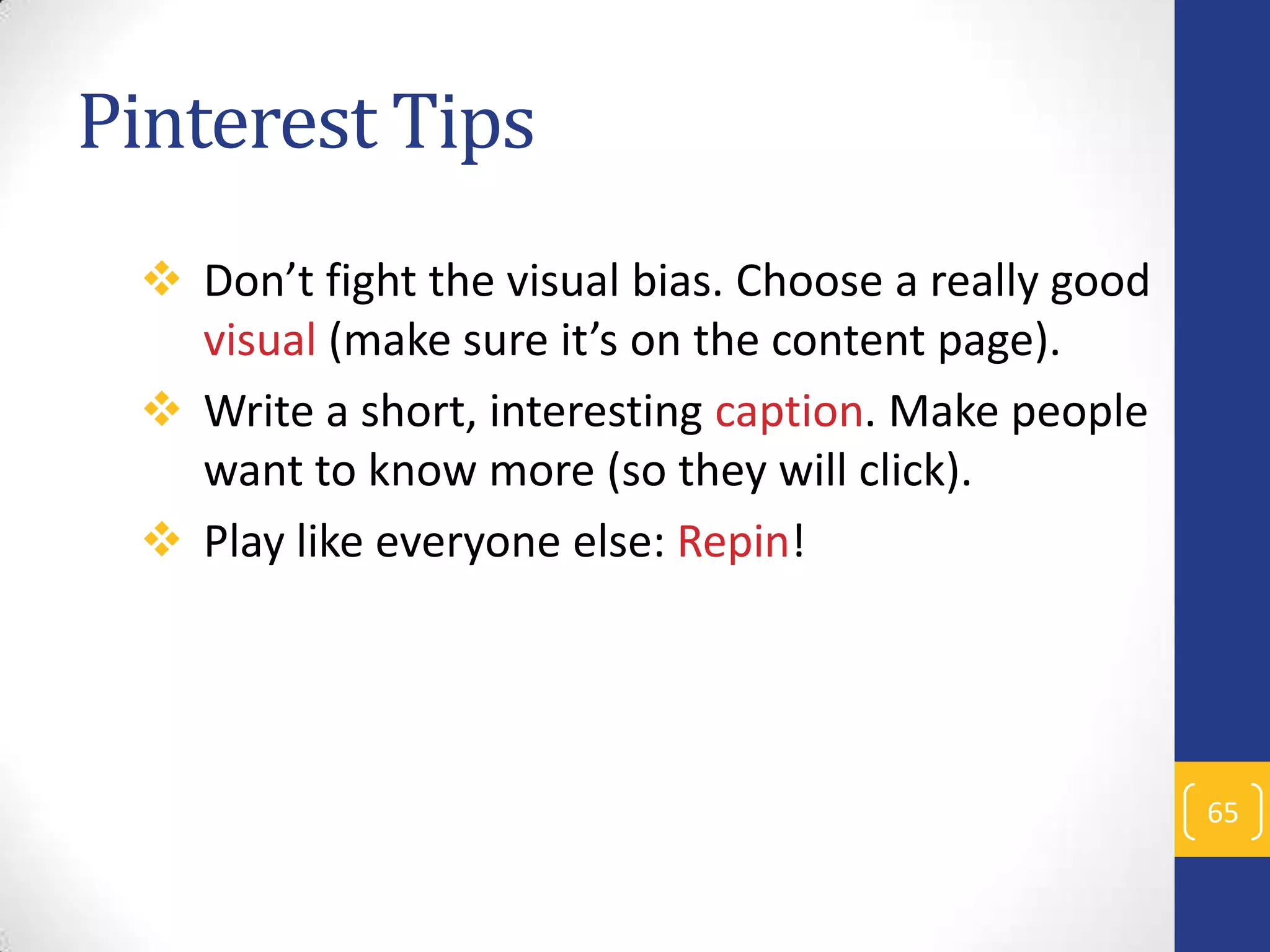 Pinterest Tips
 Don’t fight the visual bias. Choose a really good
visual (make sure it’s on the content page).
 Write a short, interesting caption. Make people
want to know more (so they will click).
 Play like everyone else: Repin!

65

 