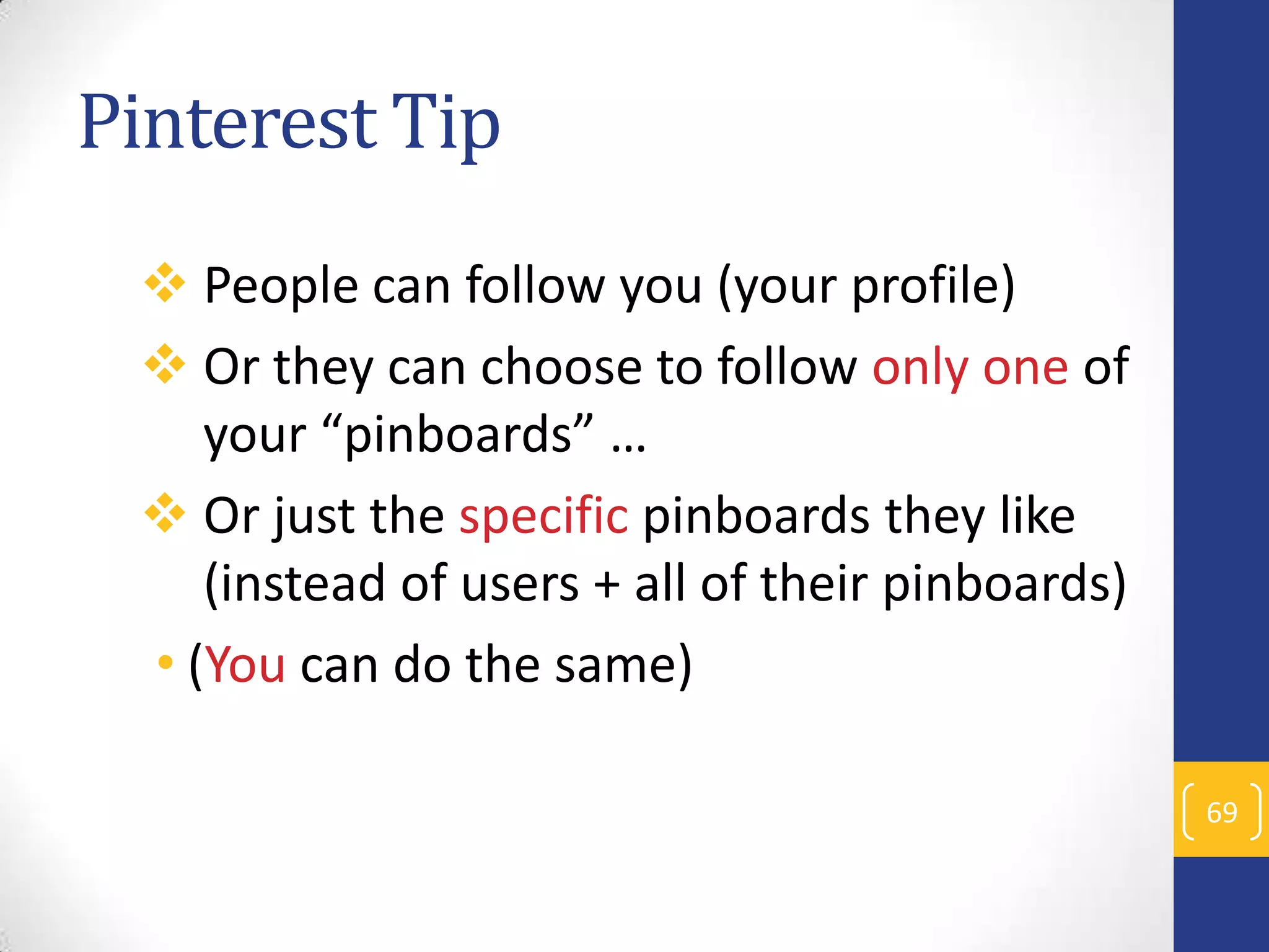 Pinterest Tip
 People can follow you (your profile)
 Or they can choose to follow only one of
your “pinboards” …
 Or just the specific pinboards they like
(instead of users + all of their pinboards)
• (You can do the same)
69

 
