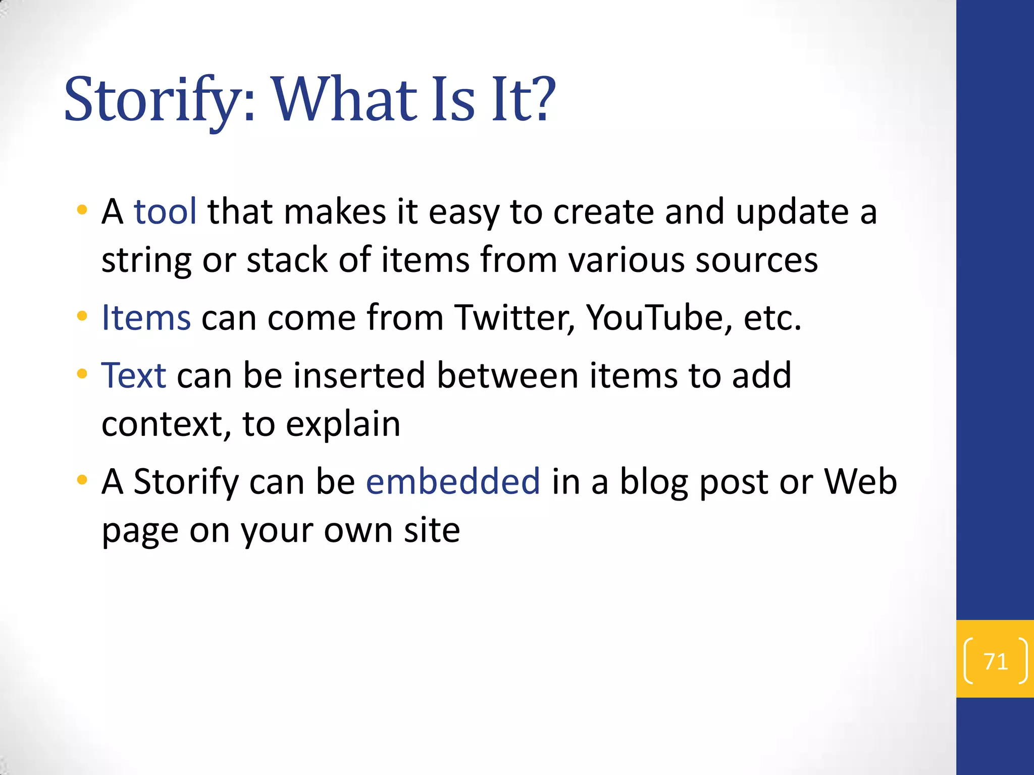 Storify: What Is It?
• A tool that makes it easy to create and update a
string or stack of items from various sources
• Items can come from Twitter, YouTube, etc.
• Text can be inserted between items to add
context, to explain
• A Storify can be embedded in a blog post or Web
page on your own site
71

 