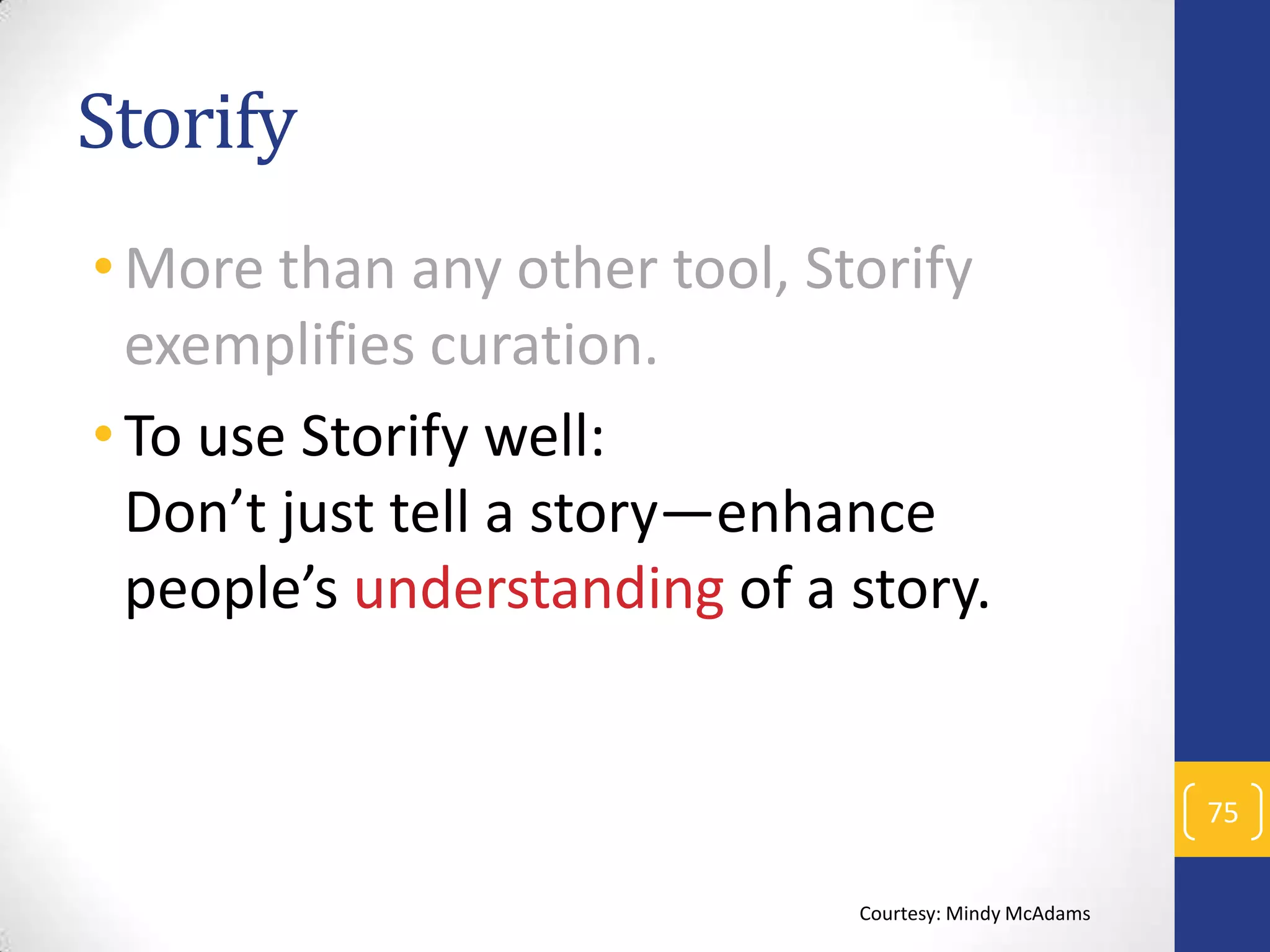 Storify
• More than any other tool, Storify
exemplifies curation.
• To use Storify well:
Don’t just tell a story—enhance
people’s understanding of a story.

75
Courtesy: Mindy McAdams

 