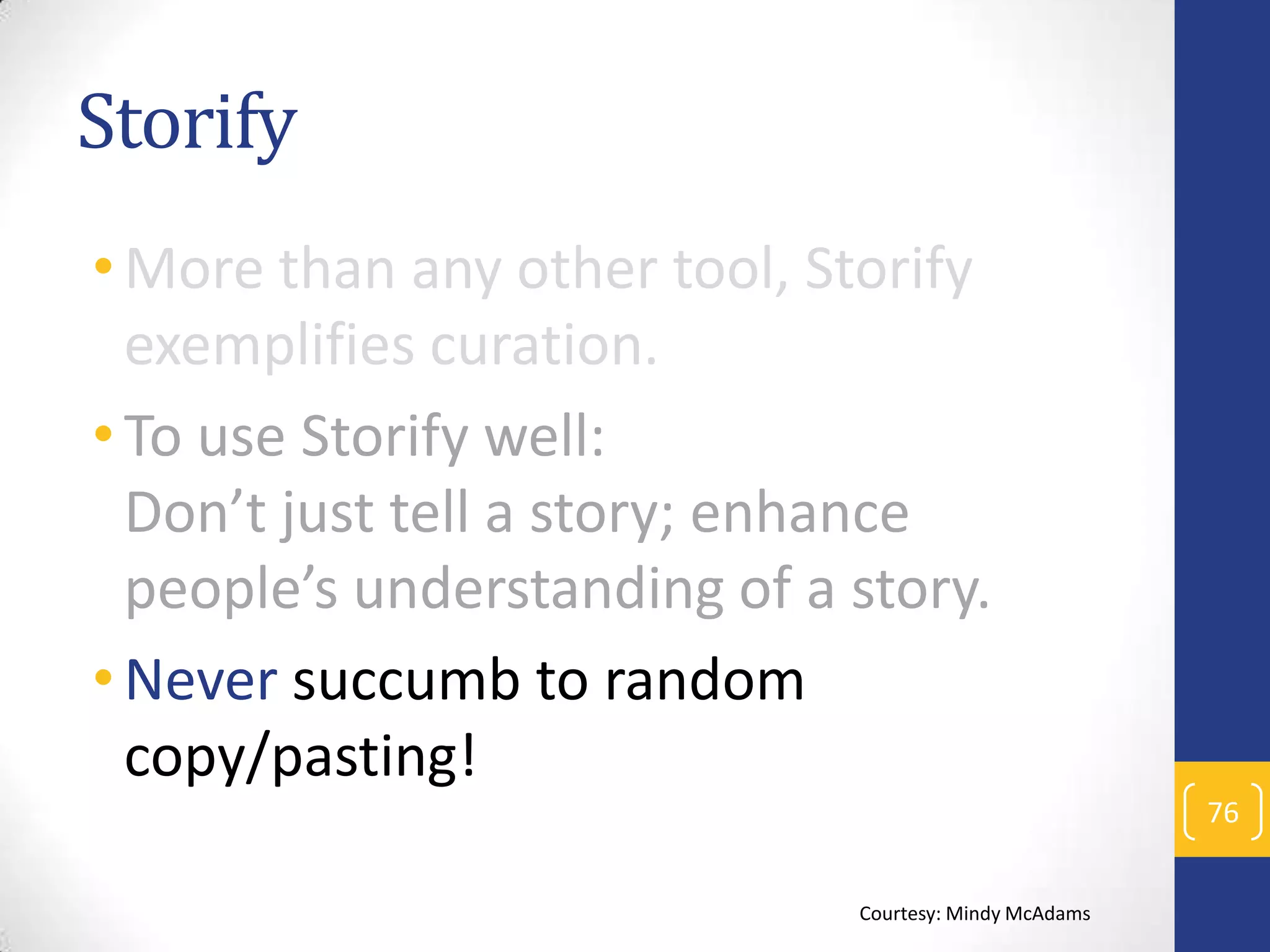 Storify
• More than any other tool, Storify
exemplifies curation.
• To use Storify well:
Don’t just tell a story; enhance
people’s understanding of a story.
• Never succumb to random
copy/pasting!
76
Courtesy: Mindy McAdams

 