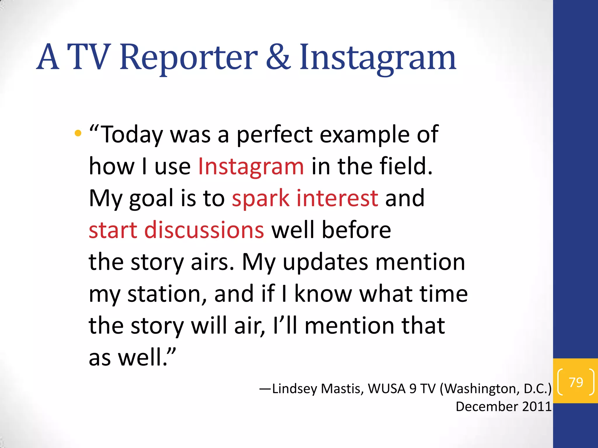 A TV Reporter & Instagram
• “Today was a perfect example of
how I use Instagram in the field.
My goal is to spark interest and
start discussions well before
the story airs. My updates mention
my station, and if I know what time
the story will air, I’ll mention that
as well.”
—Lindsey Mastis, WUSA 9 TV (Washington, D.C.)
December 2011

79

 