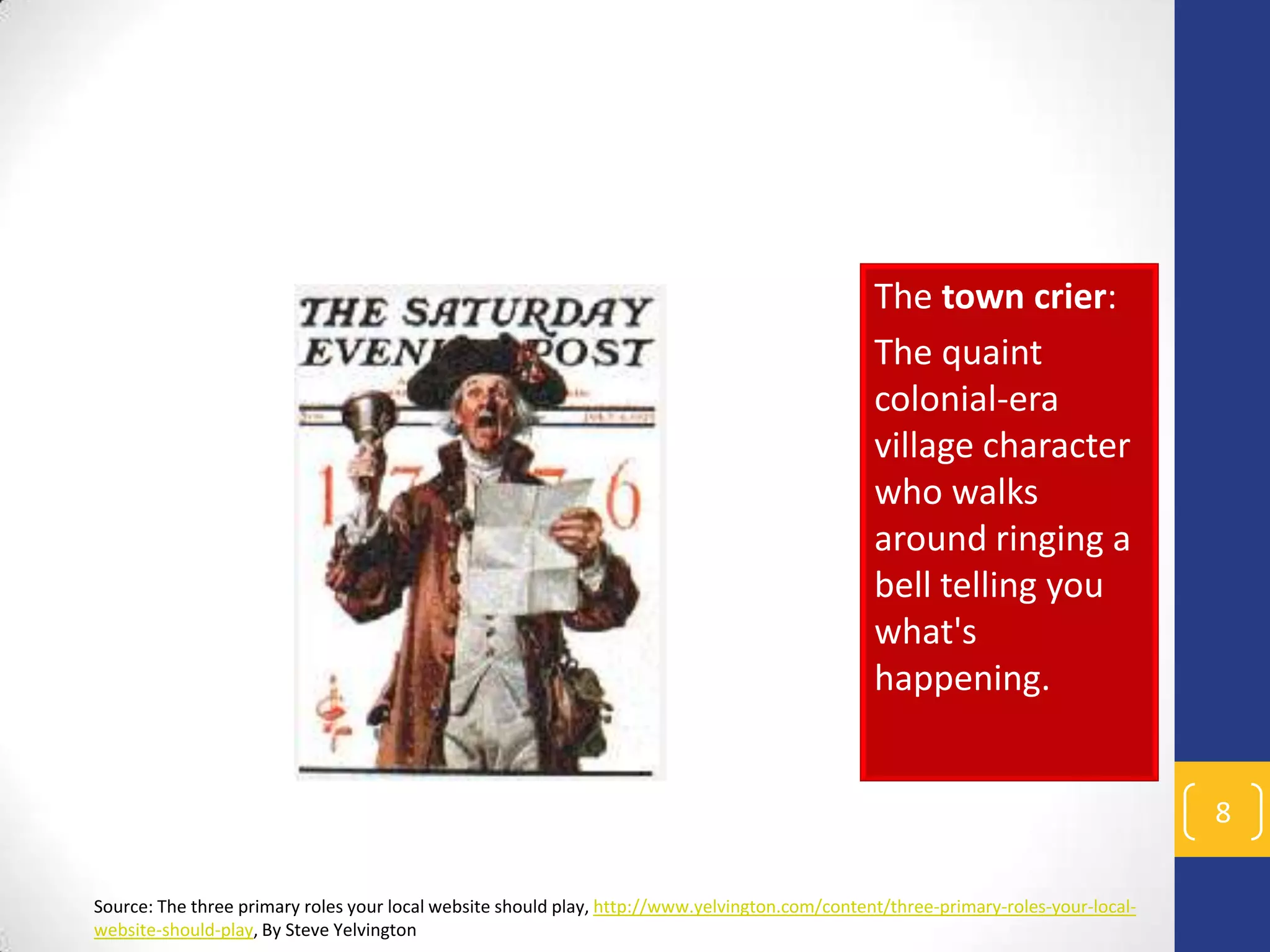 The town crier:
The quaint
colonial-era
village character
who walks
around ringing a
bell telling you
what's
happening.

8
Source: The three primary roles your local website should play, http://www.yelvington.com/content/three-primary-roles-your-localwebsite-should-play, By Steve Yelvington

 