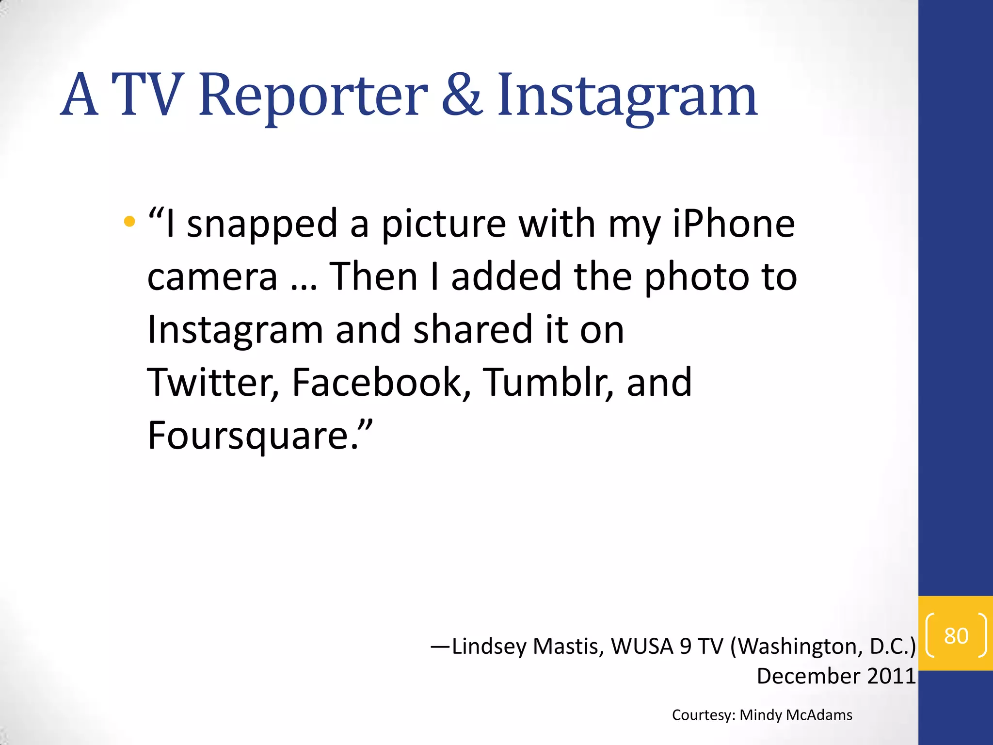 A TV Reporter & Instagram
• “I snapped a picture with my iPhone
camera … Then I added the photo to
Instagram and shared it on
Twitter, Facebook, Tumblr, and
Foursquare.”

—Lindsey Mastis, WUSA 9 TV (Washington, D.C.)
December 2011
Courtesy: Mindy McAdams

80

 