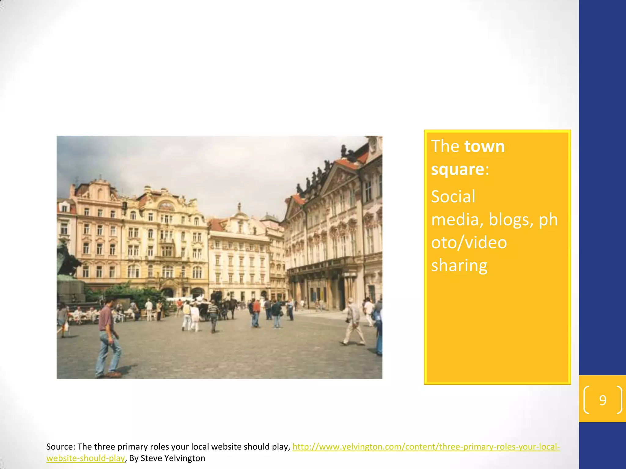 The town
square:
Social
media, blogs, ph
oto/video
sharing

9
Source: The three primary roles your local website should play, http://www.yelvington.com/content/three-primary-roles-your-localwebsite-should-play, By Steve Yelvington

 