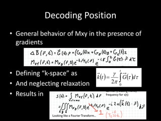 Decoding	Position
• General	behavior	of	Mxy in	the	presence	of	
gradients
• Defining	“k-space”	as
• And	neglecting	relaxation
• Results	in











General case: time varying gradients on x,y,z 


















Proportional to phase of Mxy
( ) ( ) tt
p
g
dGtk
t
ò=
0
2

































Demodulate received signal at
Larmor (rotating frame)
frequency for s(t)
Looking like a Fourier Transform...
 