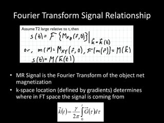 Fourier	Transform	Signal	Relationship
• MR	Signal	is	the	Fourier	Transform	of	the	object	net	
magnetization
• k-space	location	(defined	by	gradients)	determines	
where	in	FT	space	the	signal	is	coming	from
Assume T2 large relative to t, then







Received signal is the spatial Fourier Transform of the transverse (xy) net
magnetization! Evaluated at k-space location that depends on gradients 










Example : consider signal from three locations - x= 0, x1, x2 -
with magnetic ﬁeld gradient on
( ) ( ) tt
p
g
dGtk
t
ò=
0
2
 