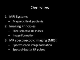 Overview
1. MRI	Systems
– Magnetic	field	gradients
2. Imaging	Principles
– Slice-selective	RF	Pulses
– Image	Formation
3. MR	spectroscopic	imaging	(MRSI)
– Spectroscopic	image	formation
– Spectral-Spatial	RF	pulses
 