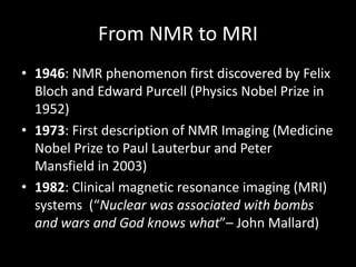 From	NMR	to	MRI
• 1946:	NMR	phenomenon	first	discovered	by	Felix	
Bloch	and	Edward	Purcell	(Physics	Nobel	Prize	in	
1952)
• 1973:	First	description	of	NMR	Imaging	(Medicine	
Nobel	Prize	to	Paul	Lauterbur and	Peter	
Mansfield	in	2003)
• 1982:	Clinical	magnetic	resonance	imaging	(MRI)	
systems		(“Nuclear	was	associated	with	bombs	
and	wars	and	God	knows	what”– John	Mallard)
 