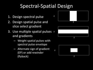 Spectral-Spatial	Design
1. Design	spectral	pulse
2. Design	spatial	pulse	and	
slice	select	gradient	
3. Use	multiple	spatial	pulses	
and	gradients
– Weight	spatial	pulses	with	
spectral pulse	envelope
– Alternate	sign	of	gradient	
(EP)	or	add	rewinder
(flyback)
z
f
z
f
z
f
 