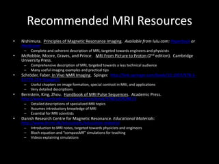 Recommended	MRI	Resources
• Nishimura.		Principles	of	Magnetic	Resonance	Imaging.		Available	from	lulu.com:	Paperback or	
Hardcover
– Complete	and	coherent	description	of	MRI,	targeted	towards	engineers	and	physicists
• McRobbie,	Moore,	Graves,	and	Prince.			MRI	From	Picture	to	Proton	(2nd edition).		Cambridge	
University	Press.
– Comprehensive	description	of	MRI,	targeted	towards	a	less	technical	audience
– Many	useful	imaging	examples	and	practical	tips
• Schröder,	Faber. In	Vivo	NMR	Imaging.		Spinger.		http://link.springer.com/book/10.1007/978-1-
61779-219-9/page/1
– Useful	chapters	on	image	formation,	special	contrast	in	MRI,	and	applications
– Very	detailed	descriptions
• Bernstein,	King,	Zhou.		Handbook	of	MRI	Pulse	Sequences.		Academic	Press.		
http://www.sciencedirect.com/science/book/9780120928613
– Detailed	descriptions	of	specialized	MRI	topics
– Assumes	introductory	knowledge	of	MRI
– Essential	for	MRI	scientists	
• Danish	Research	Centre	for	Magnetic	Resonance.	Educational	Materials:		
http://www.drcmr.dk/educations/education-material
– Introduction	to	MRI	notes,	targeted	towards	physicists	and	engineers
– Bloch	equation	and	“compassMR”	simulations	for	teaching
– Videos	explaining	simulations
 