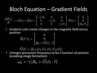 Bloch	Equation	– Gradient	Fields
• Gradient	coils	create	changes	in	the	magnetic	field	versus	
position
• Changes	precession	frequency	to	be	a	function	of	position	
(enabling	image	formation):
G(t) = [GX (t), GY (t), GZ(t)]
~B(~r, t) =
2
4
0
0
B0 + ~G(t) · ~r
3
5
!0 = (B0 + ~G(t) · ~r)
d ~M(t)
dt
= ~M(t) ⇥ ~B(t) +
2
4
1/T2 0 0
0 1/T2 0
0 0 1/T1
3
5 ~M(t) +
2
4
0
0
M0/T1
3
5
 