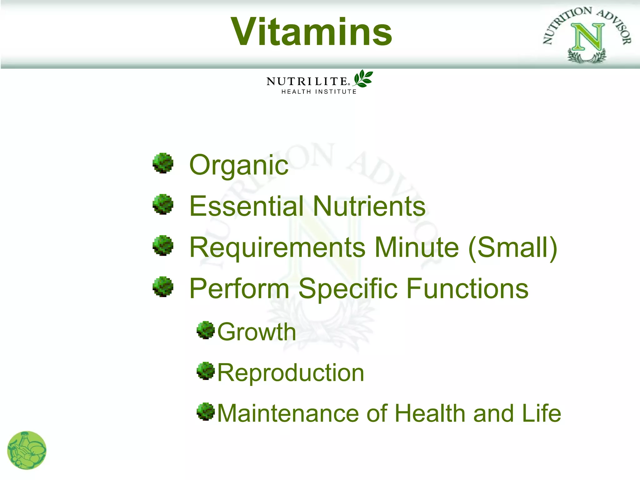 Vitamins


Organic
Essential Nutrients
Requirements Minute (Small)
Perform Specific Functions
  Growth
  Reproduction
  Maintenance of Health and Life
 