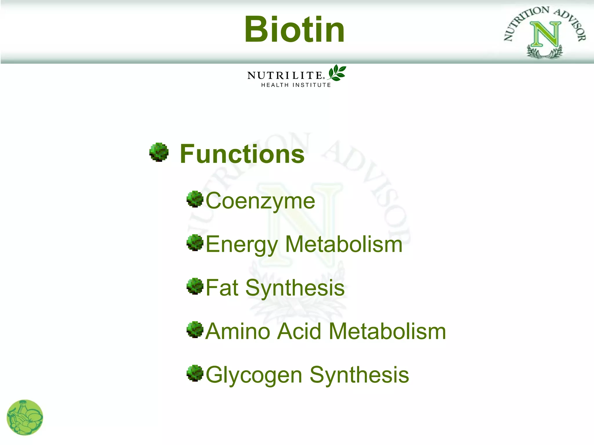 Biotin


Functions
 Coenzyme
 Energy Metabolism
 Fat Synthesis
 Amino Acid Metabolism
 Glycogen Synthesis
 