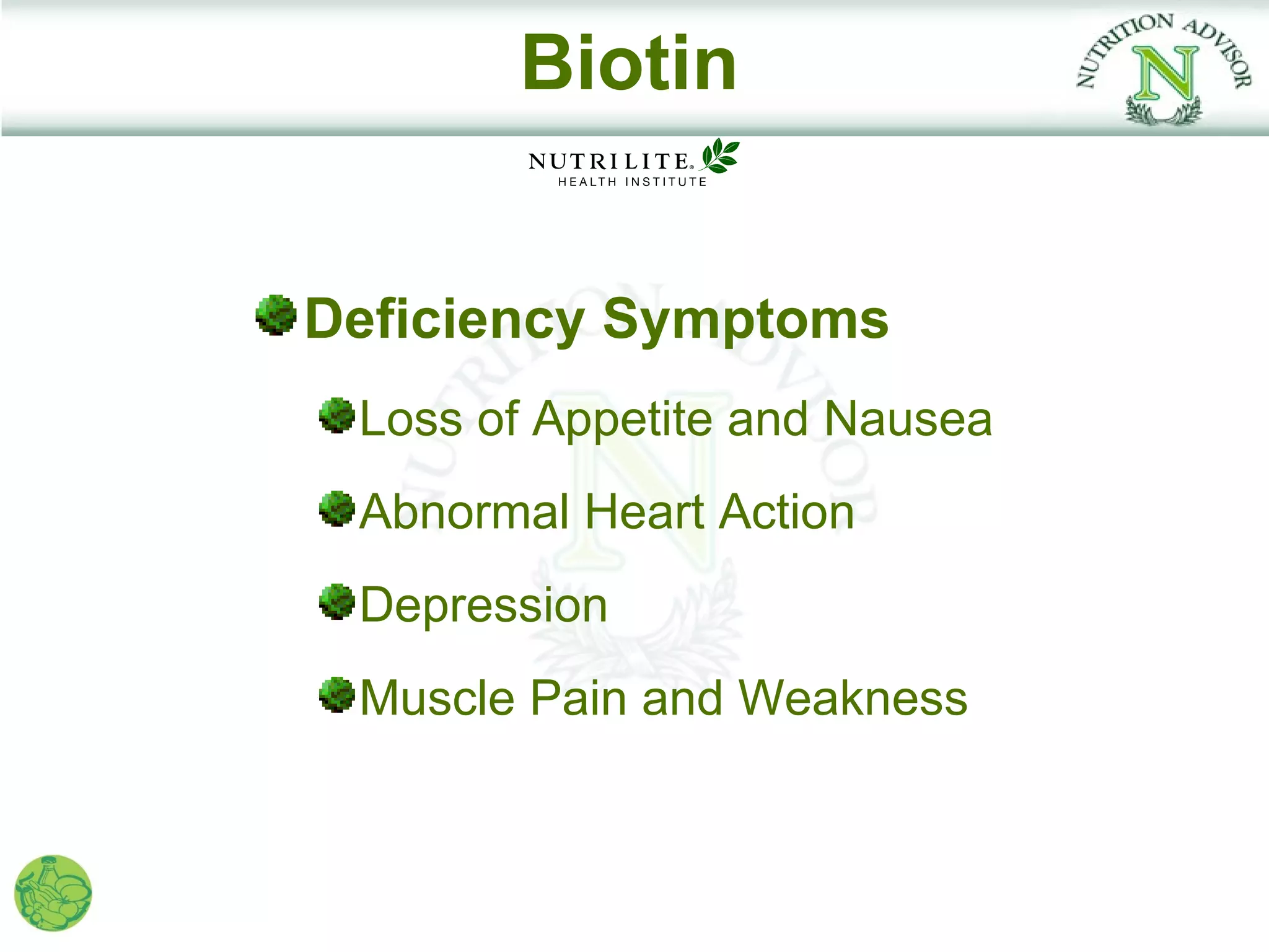 Biotin


Deficiency Symptoms
 Loss of Appetite and Nausea
 Abnormal Heart Action
 Depression
 Muscle Pain and Weakness
 