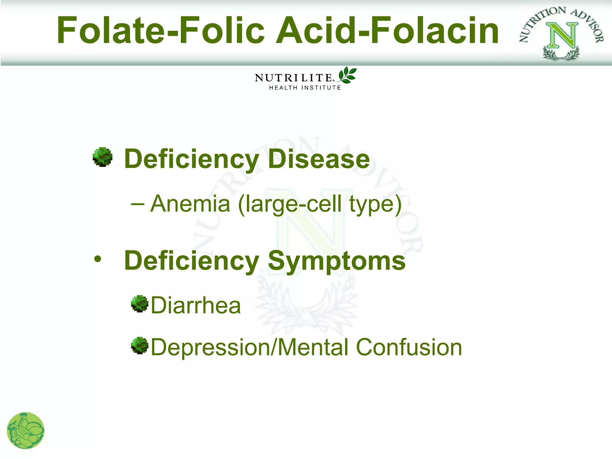 Folate-Folic Acid-Folacin


    Deficiency Disease
    – Anemia (large-cell type)

  • Deficiency Symptoms
     Diarrhea
     Depression/Mental Confusion
 