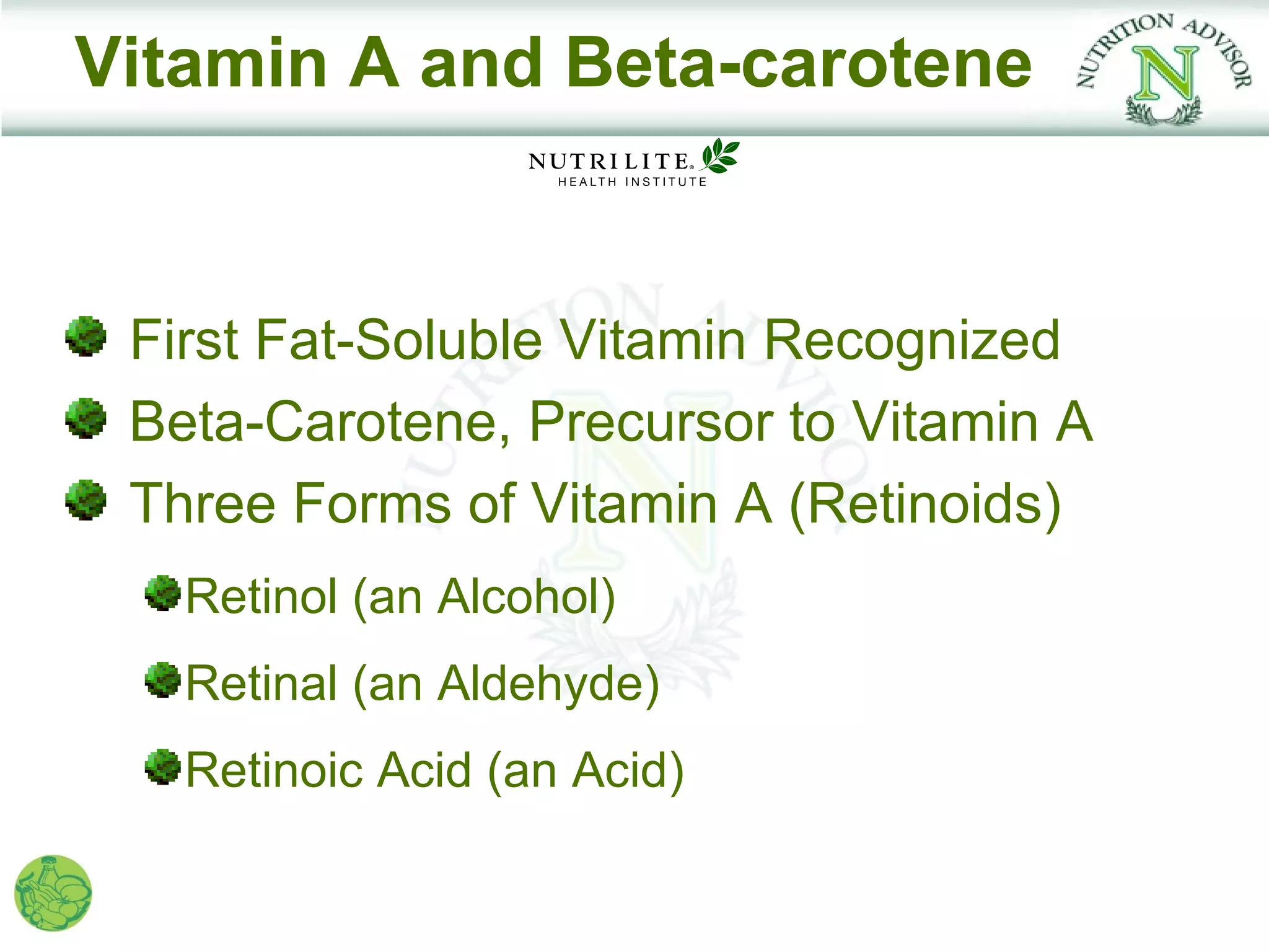 Vitamin A and Beta-carotene


 First Fat-Soluble Vitamin Recognized
 Beta-Carotene, Precursor to Vitamin A
 Three Forms of Vitamin A (Retinoids)
   Retinol (an Alcohol)
   Retinal (an Aldehyde)
   Retinoic Acid (an Acid)
 