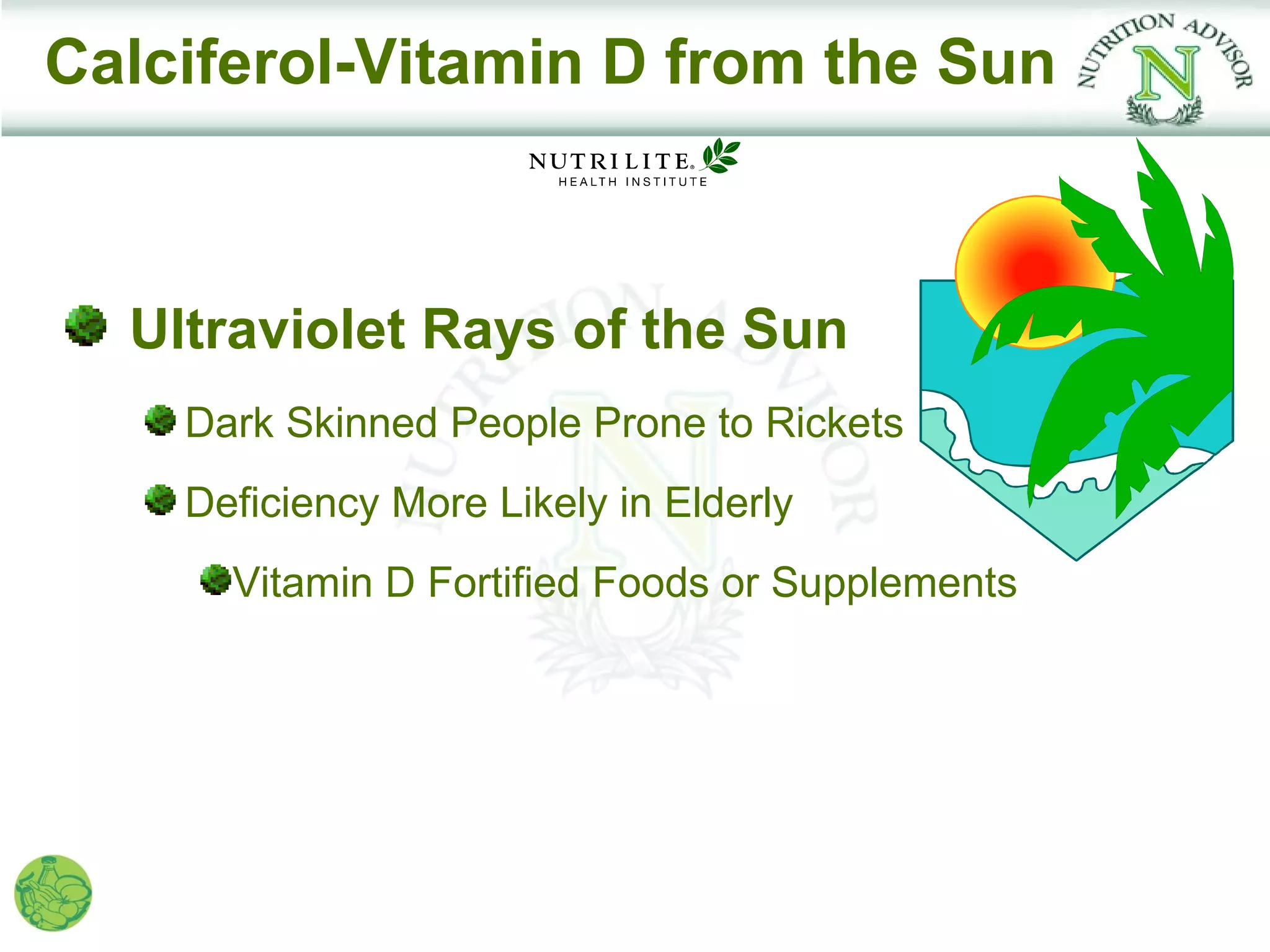 Calciferol-Vitamin D from the Sun



  Ultraviolet Rays of the Sun
    Dark Skinned People Prone to Rickets
    Deficiency More Likely in Elderly
      Vitamin D Fortified Foods or Supplements
 