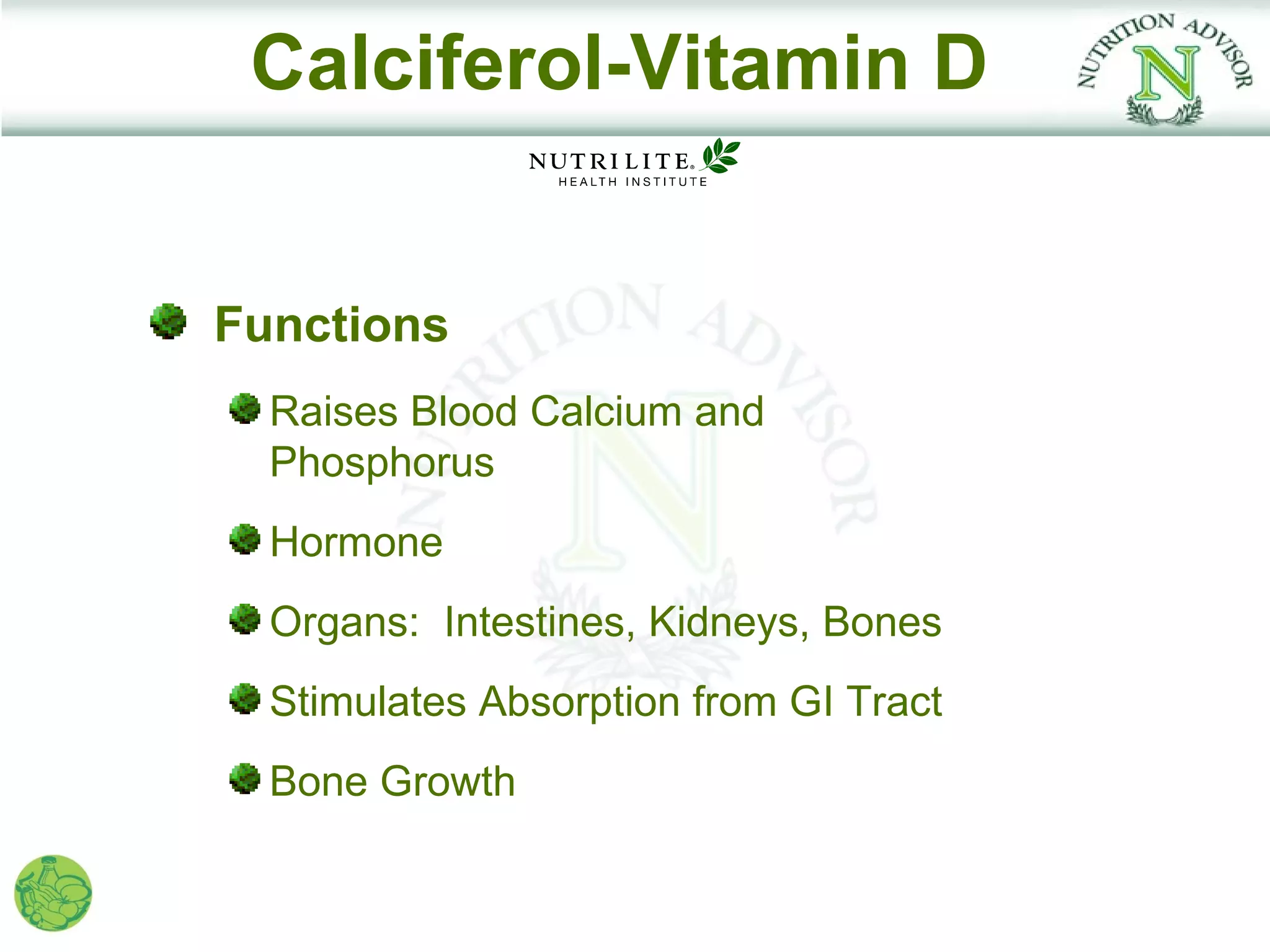 Calciferol-Vitamin D


Functions
  Raises Blood Calcium and
  Phosphorus
  Hormone
  Organs: Intestines, Kidneys, Bones
  Stimulates Absorption from GI Tract
  Bone Growth
 
