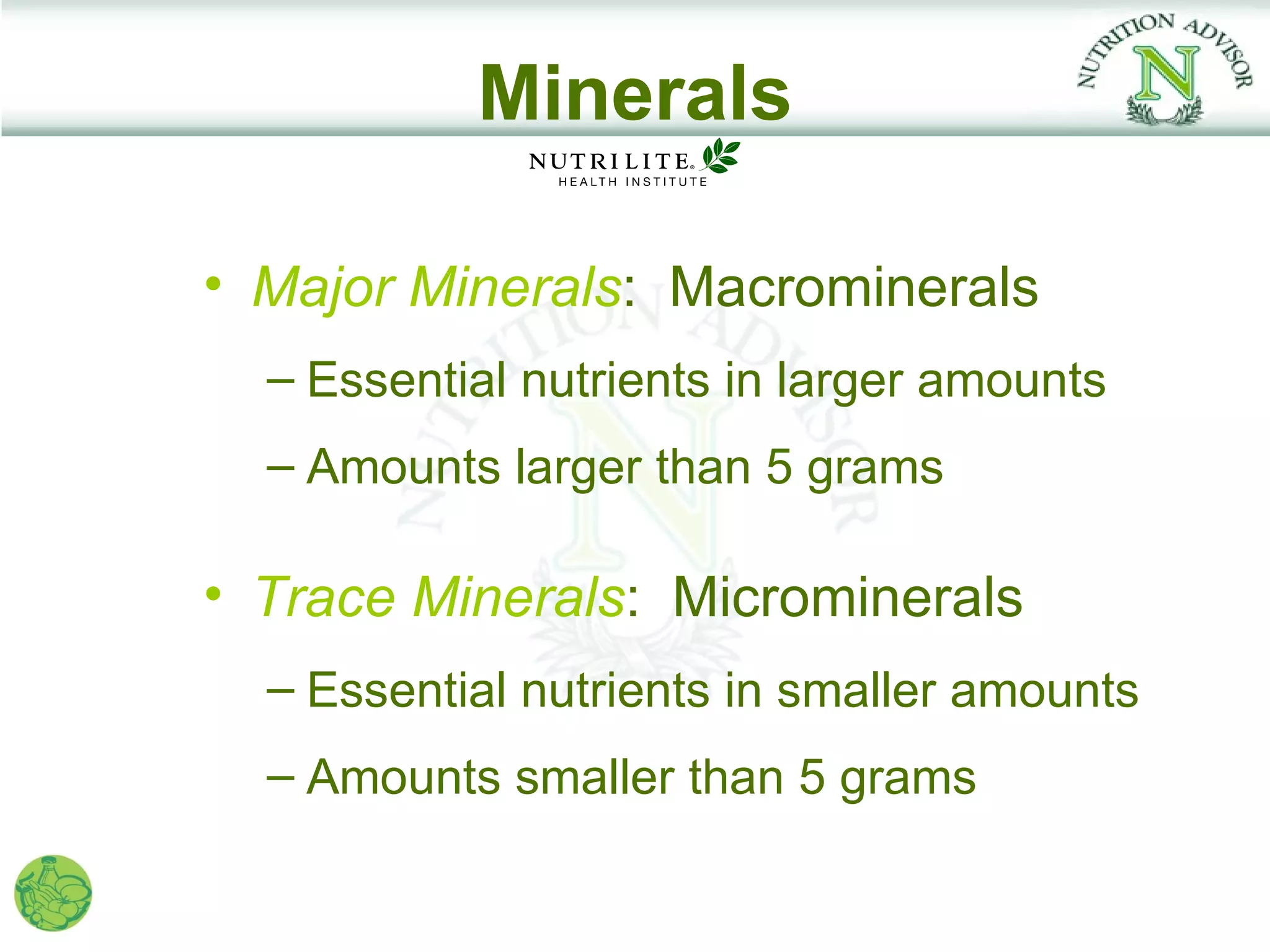 Minerals

• Major Minerals: Macrominerals
  – Essential nutrients in larger amounts
  – Amounts larger than 5 grams

• Trace Minerals: Microminerals
  – Essential nutrients in smaller amounts
  – Amounts smaller than 5 grams
 