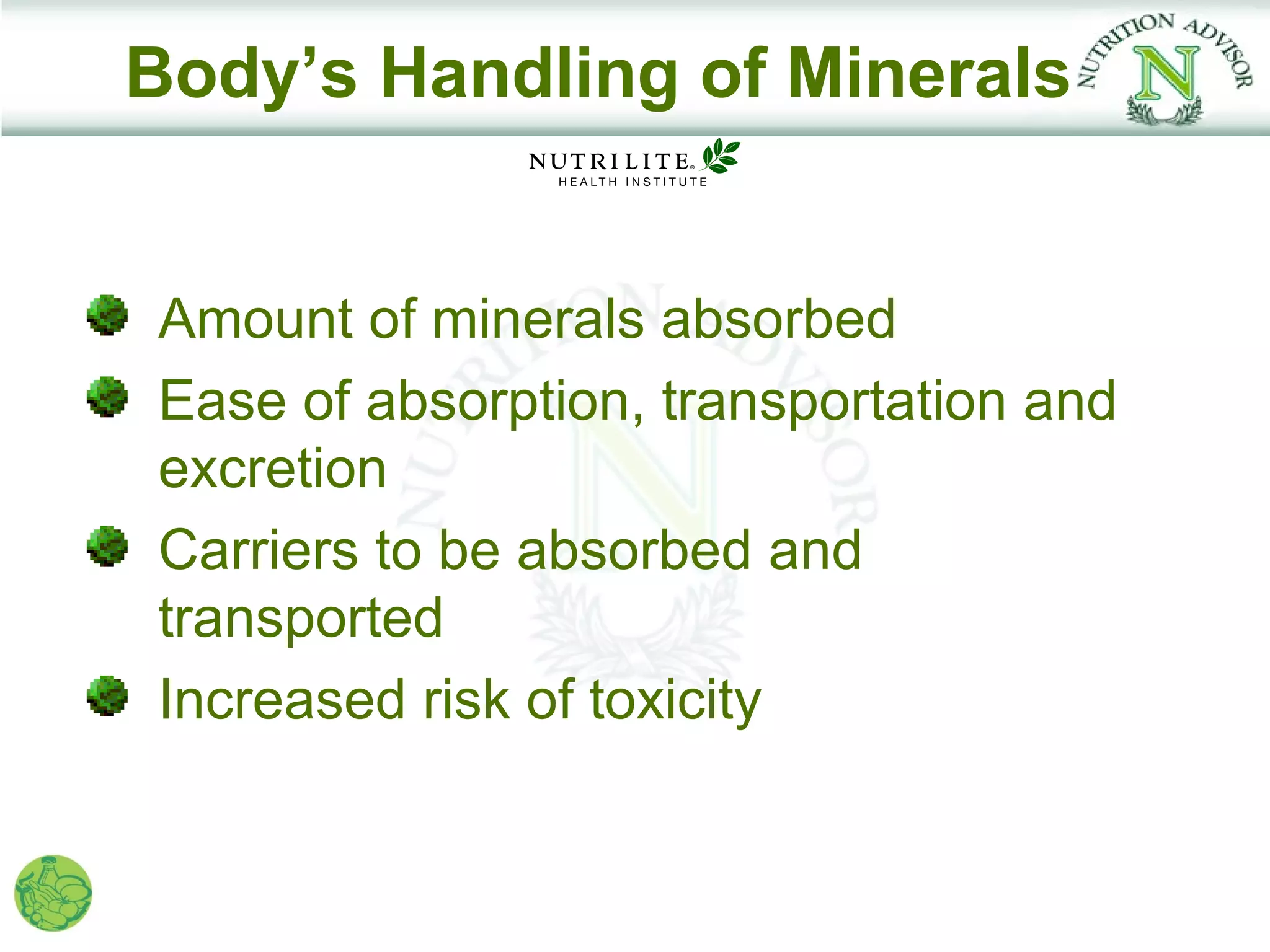 Body’s Handling of Minerals


Amount of minerals absorbed
Ease of absorption, transportation and
excretion
Carriers to be absorbed and
transported
Increased risk of toxicity
 