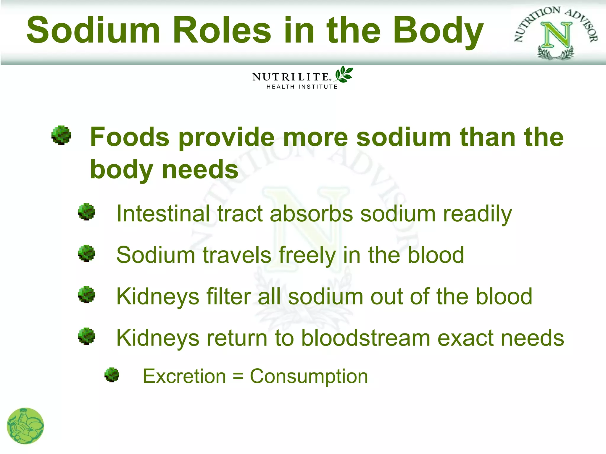Sodium Roles in the Body

   Foods provide more sodium than the
   body needs
    Intestinal tract absorbs sodium readily
    Sodium travels freely in the blood
    Kidneys filter all sodium out of the blood
    Kidneys return to bloodstream exact needs
      Excretion = Consumption
 