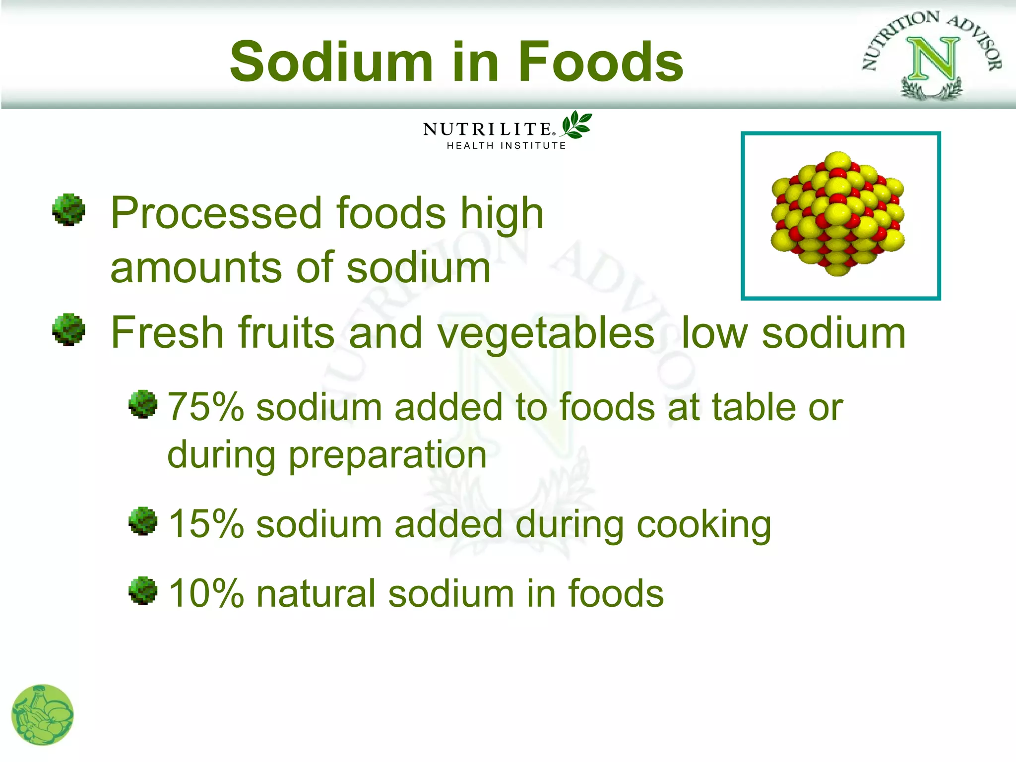 Sodium in Foods

Processed foods high
amounts of sodium
Fresh fruits and vegetables low sodium
  75% sodium added to foods at table or
  during preparation
  15% sodium added during cooking
  10% natural sodium in foods
 