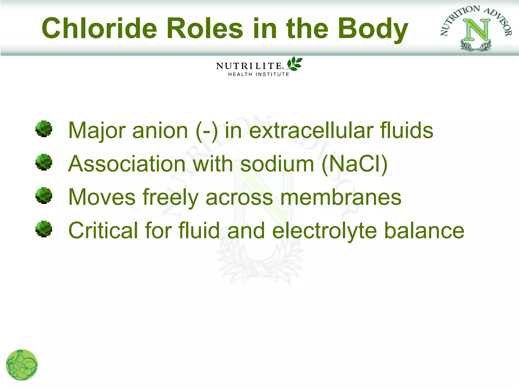 Chloride Roles in the Body


 Major anion (-) in extracellular fluids
 Association with sodium (NaCl)
 Moves freely across membranes
 Critical for fluid and electrolyte balance
 