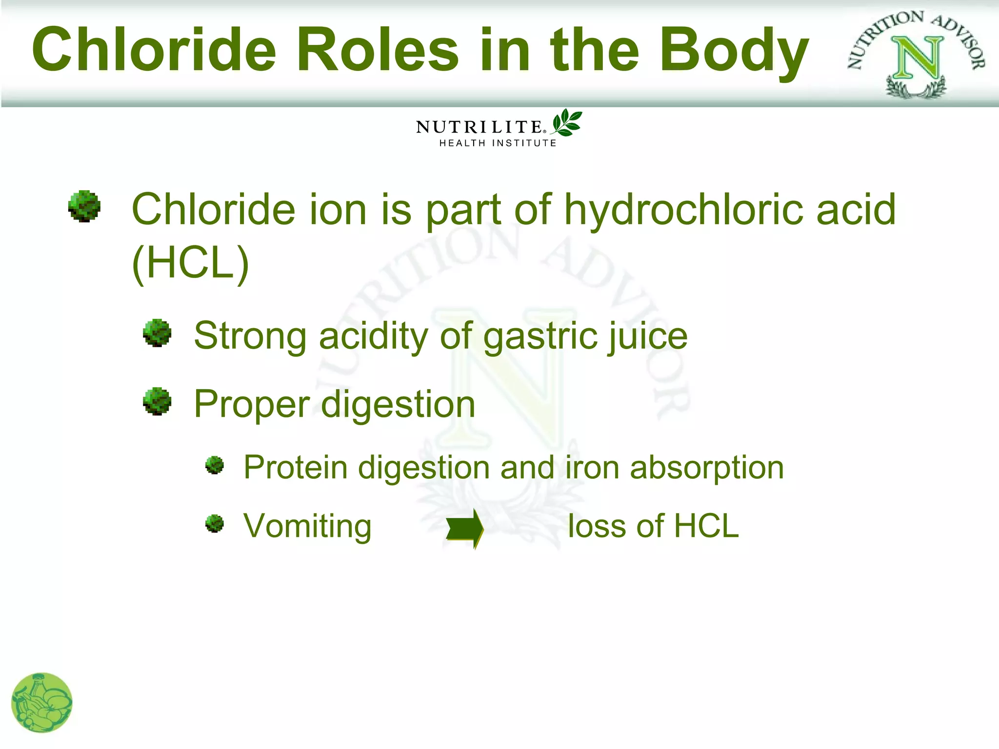 Chloride Roles in the Body

   Chloride ion is part of hydrochloric acid
   (HCL)
      Strong acidity of gastric juice
      Proper digestion
         Protein digestion and iron absorption
         Vomiting              loss of HCL
 
