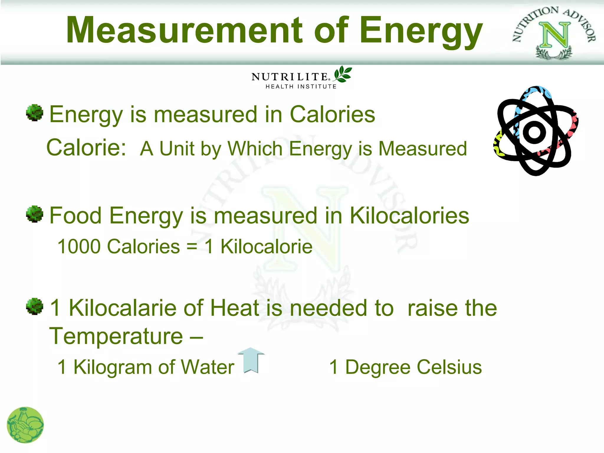 Measurement of Energy

Energy is measured in Calories
Calorie: A Unit by Which Energy is Measured

Food Energy is measured in Kilocalories
 1000 Calories = 1 Kilocalorie


1 Kilocalarie of Heat is needed to raise the
Temperature –
 1 Kilogram of Water             1 Degree Celsius
 