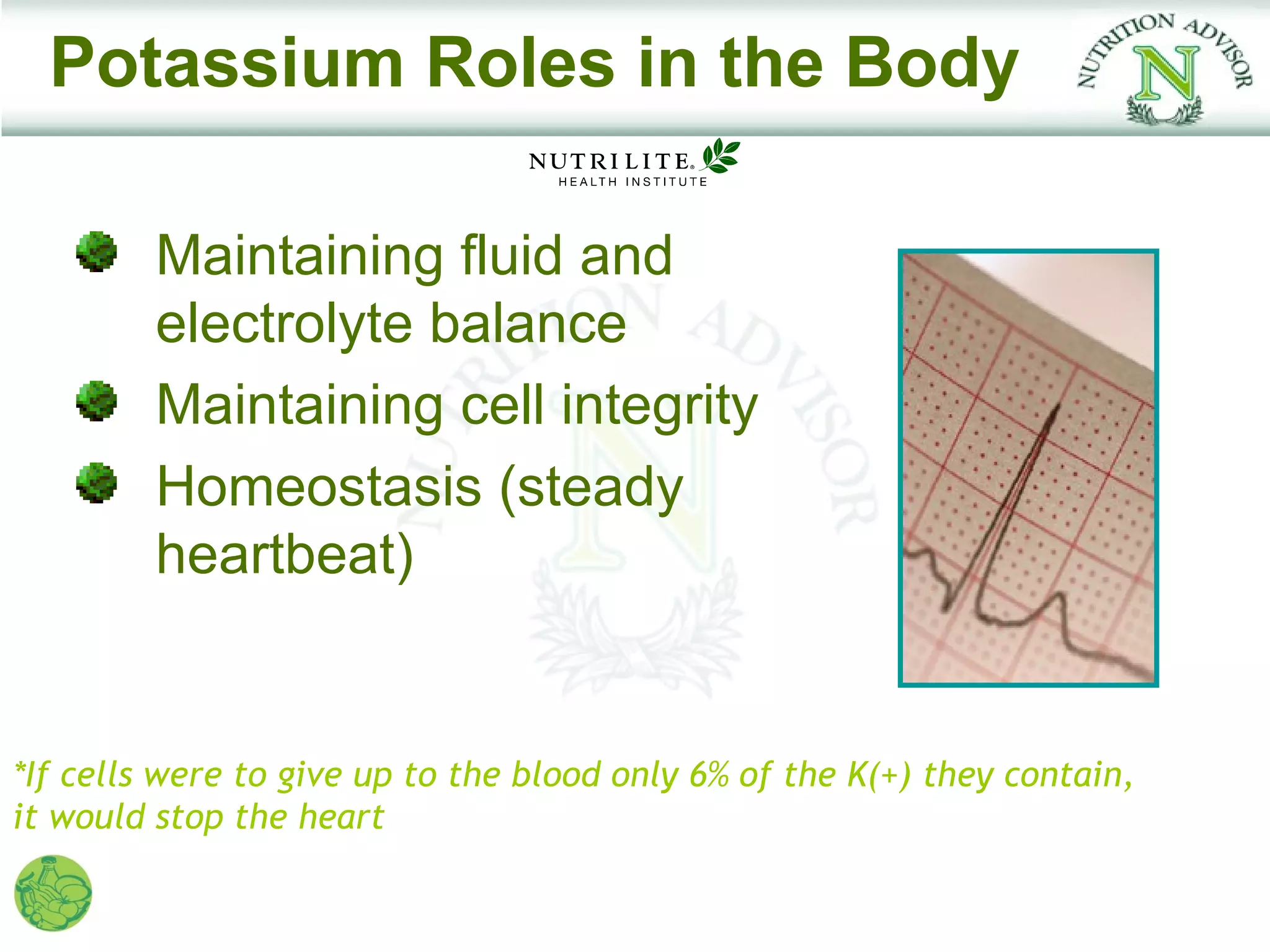 Potassium Roles in the Body

         Maintaining fluid and
         electrolyte balance
         Maintaining cell integrity
         Homeostasis (steady
         heartbeat)


*If cells were to give up to the blood only 6% of the K(+) they contain,
it would stop the heart
 