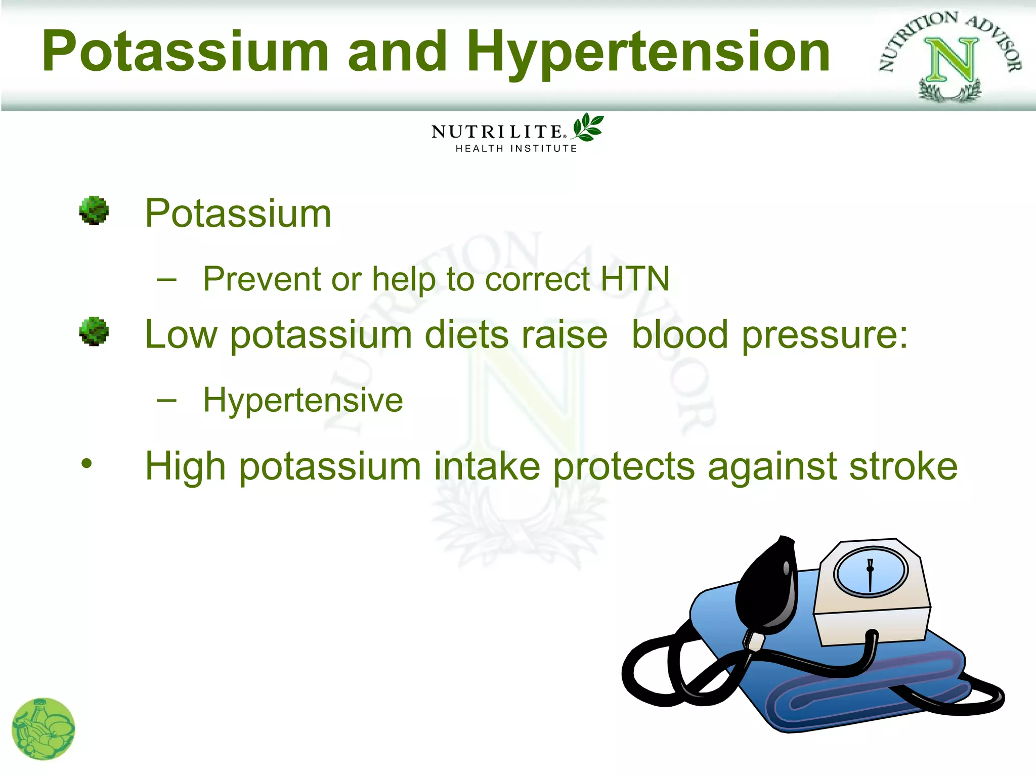 Potassium and Hypertension

     Potassium
     – Prevent or help to correct HTN
     Low potassium diets raise blood pressure:
     – Hypertensive
 •   High potassium intake protects against stroke
 