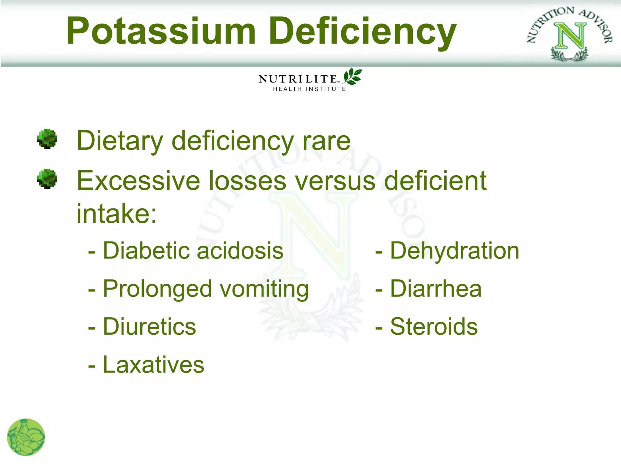 Potassium Deficiency

Dietary deficiency rare
Excessive losses versus deficient
intake:
 - Diabetic acidosis    - Dehydration
 - Prolonged vomiting   - Diarrhea
 - Diuretics            - Steroids
 - Laxatives
 
