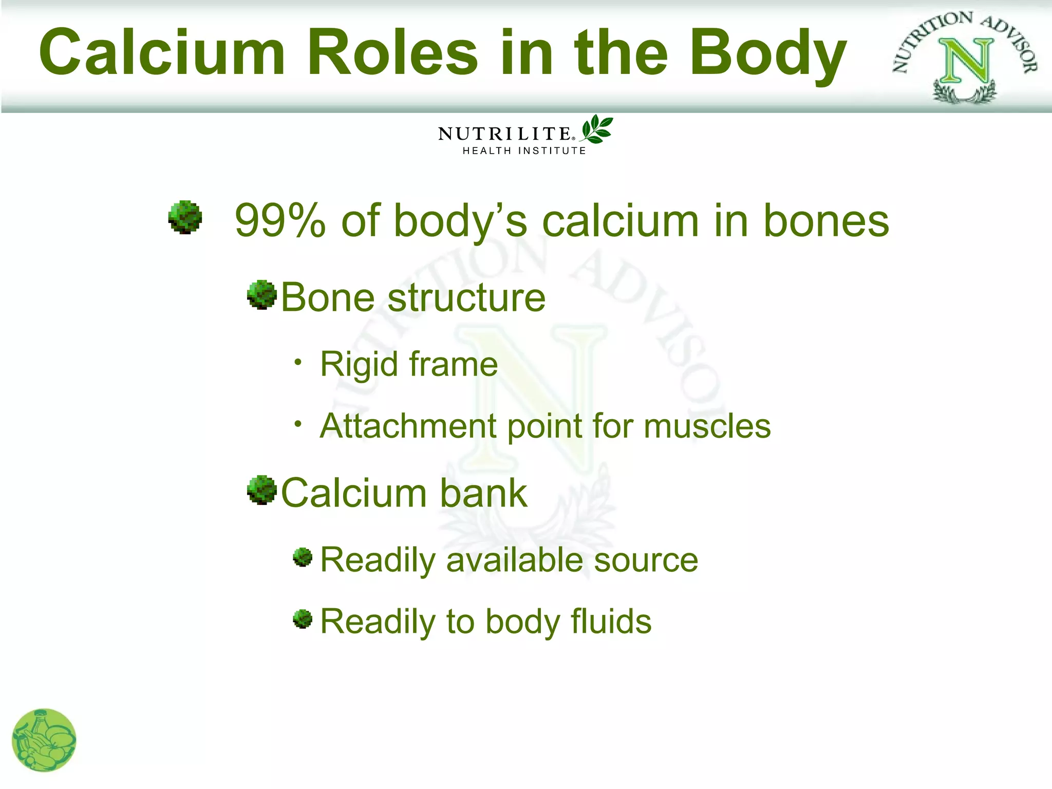 Calcium Roles in the Body

      99% of body’s calcium in bones
        Bone structure
        •   Rigid frame
        •   Attachment point for muscles
        Calcium bank
            Readily available source
            Readily to body fluids
 