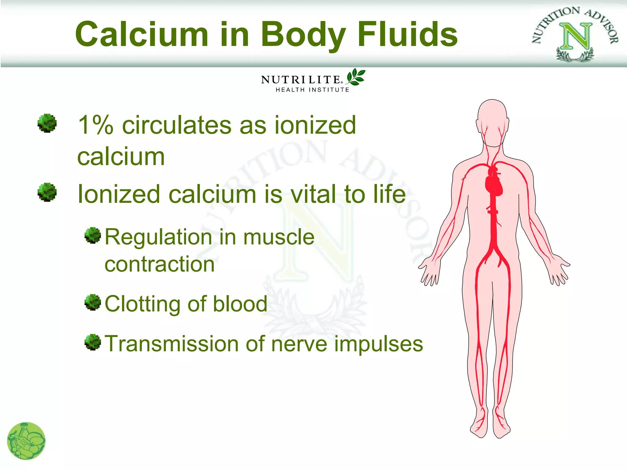 Calcium in Body Fluids

1% circulates as ionized
calcium
Ionized calcium is vital to life
  Regulation in muscle
  contraction
  Clotting of blood
  Transmission of nerve impulses
 