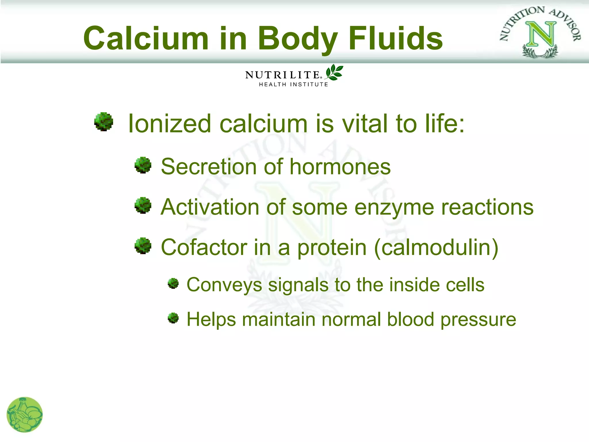 Calcium in Body Fluids

  Ionized calcium is vital to life:
     Secretion of hormones
     Activation of some enzyme reactions
     Cofactor in a protein (calmodulin)
       Conveys signals to the inside cells
       Helps maintain normal blood pressure
 