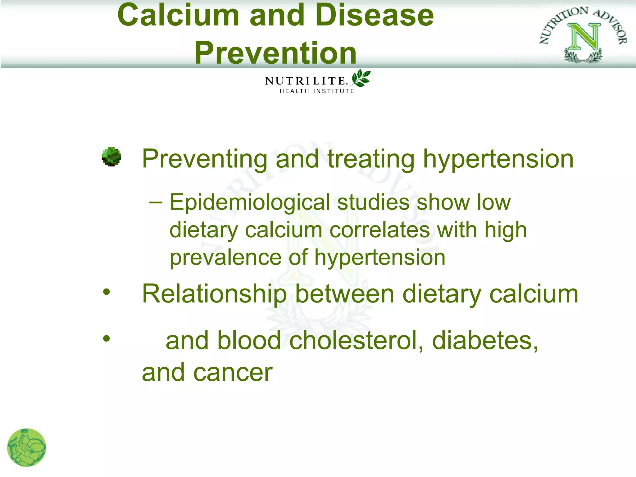 Calcium and Disease
         Prevention


     Preventing and treating hypertension
     – Epidemiological studies show low
       dietary calcium correlates with high
       prevalence of hypertension
•    Relationship between dietary calcium
•      and blood cholesterol, diabetes,
     and cancer
 