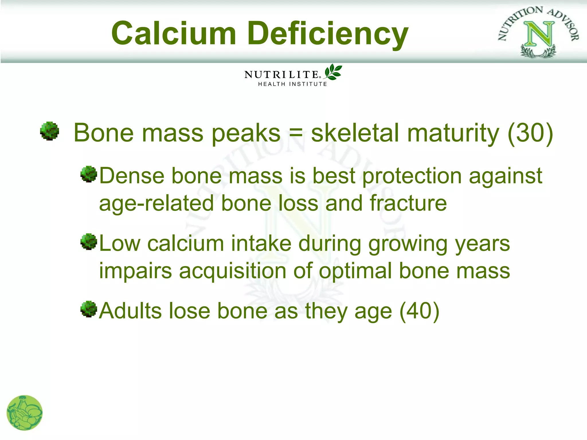 Calcium Deficiency

Bone mass peaks = skeletal maturity (30)
  Dense bone mass is best protection against
  age-related bone loss and fracture
  Low calcium intake during growing years
  impairs acquisition of optimal bone mass
  Adults lose bone as they age (40)
 